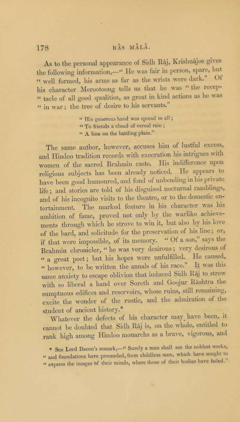 As to the personal appearance of Siclli Raj, Ivrislinajee gives the following information,—“ lie was fair in person, spare, but « well formed, his arms as far as the wrists Avere dark.” Of his character Merootoong tolls us that he Avas “ the rcccp- “ tacle of all good qualities, as great in kind actions as he Avas “ in Avar; the tree of desire to his servants.” “ His generous liand was spread to all; “ To friends a cloud of vernal rain ; “ A lion on the battling plain.” The same author, hoAvever, accuses him of lustful excess, and Hindoo tradition records Avith execration liis intrigues Avith Avomcn of the sacred Brahmin caste. His indifference upon religious subjects has been already noticed. He appears to have been good humoured, and fond of unbending in his i)rivate life; and stories are told of his disguised nocturnal ramblings, and of his incognito visits to the theatre, or to the domestic en- tertainment. Tlie marked feature in his character was his ambition of fame, proved not only by the warlike achieve- ments through Avhich he stroA^e to Avin it, but also by his lo\e of the bard, and solicitude for the preservation of his line; or, if that Avere impossible, of its memory. “ Of a son,” says the Brahmin chronicler, “ he Avas very desirous ; very desirous of “ a great poet; but his hopes Avere unfulfilled. He caused, “ hoAvever, to be Avritten the annals of his race. It Avas this same anxiety to escape oblivion that induced Sidh Raj to stieAV Avith so liberal a hand over Soreth and Goojur Rashtra the sumptuous edifices and reservoirs, Avhose ruins, still remaining, excite the Avonder of the rustic, and the admiration of the student of ancient history.* Whatever the defects of his character may have been, it cannot bo doubted that Sidh Raj is, on the whole, entitled to rank high among Hindoo monarchs as a braA’e, Aigoious, and * See Lord Bacon’s remark,— Surely a man shall see the noblest works, “ and foundations have proceeded, from childless men, which have sought to “ express the images of their minds, where those of their bodies have failed.