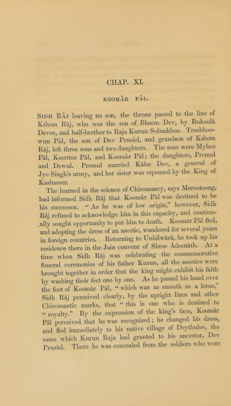 CHAP. XL KOOMAR FAL. SIDII Raj leaving no son, the throne passed to the line of Kshein Raj, who was the son of Bheeni Dev, by Bukoola Devee, and half-brother to Raja Kurun Solunkhee. Freeblioo- wun Pal, the son of Dev Prusad, and grandson of Kshein Raj, left three sons and two daughters, Ihe sons were Mjhee Pal, Keerttee Pal, and Kooinar Phi; the daughters, Premul and Dewul. Premul married KCihn Dev, a general of Jye Singh’s army, and her sister was espoused by the King of Kashmeer. The learned in the science of Chiromancy, says hlerootoong, had informed Sidh Raj that Koomdr Pal was destined to be his successor. “ As he was of low origin,’’ however, Sidli Raj refused to acknowledge him in this capacity, and continu- .ally sought opportunity to put liim to death. Koomar Pal fled, and adoptmg the dress of an ascetic, wandered for several years in foreign countries. Returning to Unhilwara, he took up Ins residence there in the Jain convent of Shree Adeenath. At a time when Sidh Rfij was celebrating the commemorative funeral ceremonies of his father Kurun, all the ascelics were brought together in order that the king might exliibit lus faitli by washing their feet one by one. As he passed his hand oa er the foot of Koomar Pal, “ which was as smooRi as a lotus,” Sidh Raj perceived clearly, by the upright lines and other Chiromantic mai’ks, that “ tliis is one who is destined to “ royalty.” By the expression of the king’s face, Koomar Pal perceived that he was recognized; he changed lus dress, and fled immediately to his native village of Deythulee, the same which Kurun Raja had granted to his ancestor, Dev Prusad. There he was concealed from the soldiers avIio ucie