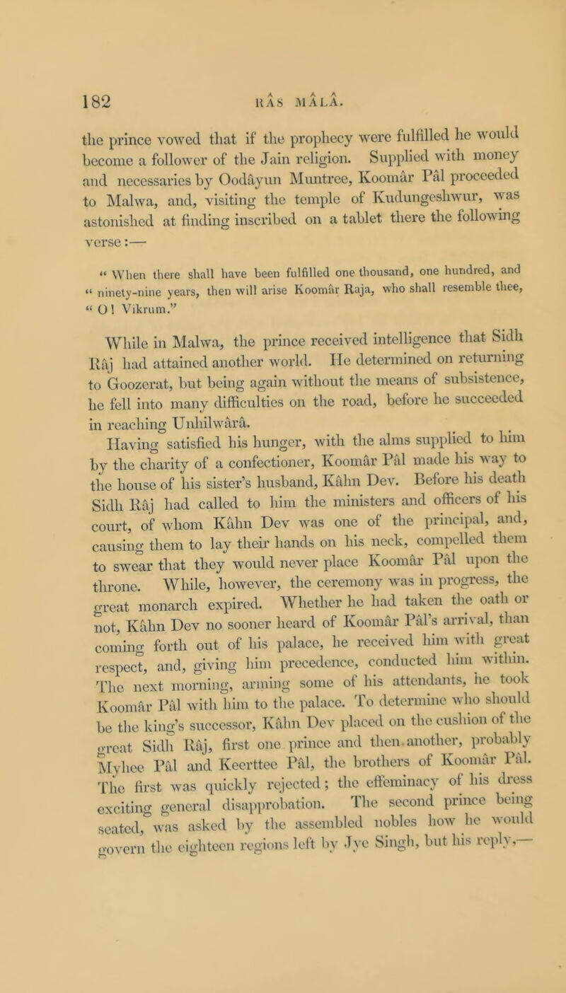 the prince vowed that If the prophecy were fulfilled he would become a follower of the Jain religion. Supplied with money and necessaries by Oodayun INIuntrce, Koomar Pal proceeded to Malwa, and, visiting the temple of Kudungeshwur, was astonished at finding inscribed on a tablet there the following verse:— “ When there shall have been fulfilled one thousand, one hundred, and “ ninety-nine years, then will arise Koomar Raja, who shall resemble thee, “ O 1 Vikrum.’' While in Malwa, the prince received intelligence that Sidh Raj had attained another world. He determined on reUirning to Goozerat, but being again without the means of subsistence, he fell into many difficulties on the road, before he succeeded in reaching UnhilwarS.. Having satisfied his hunger, with the alms supplied to him by the charity of a confectioner, Koomar Pal made his way to the house of his sister’s husband, Kalm Dev. Before his death Sidh Raj had called to him the ministers and officers of his court, of whom Kdlm Dev was one of the principal, and, causing them to lay their hands on his neck, compelled them to swear that they would never place KoomCu- Pal upon the throne. While, however, the ceremony was in progress, the great monarch expired. Whether he had taken the oath or not, Kahn Dev no sooner heard of Koomar Pal’s arrival, than coming forth out of his palace, he received him with p-cat respect, and, giving him precedence, conducted him^ within, d’ho next morning, arming some of his attendants, lie took Koomrir Pal with him to the palace. To determine who should be the king’s successor, KCihii Dev placed on the cushion of the great Sidii Raj, first one prince and then, another, probably Jlyhee Pal and Keerttec Pal, the brothers of Koomar Pal. The first was (piickly rejected; the effeminacy of his tkess exciting general disapprobation. The second prince being seated,“was asked by the assembled nobles how he would govern the eighteen regions left by Jye Singh, but his rejil} ,