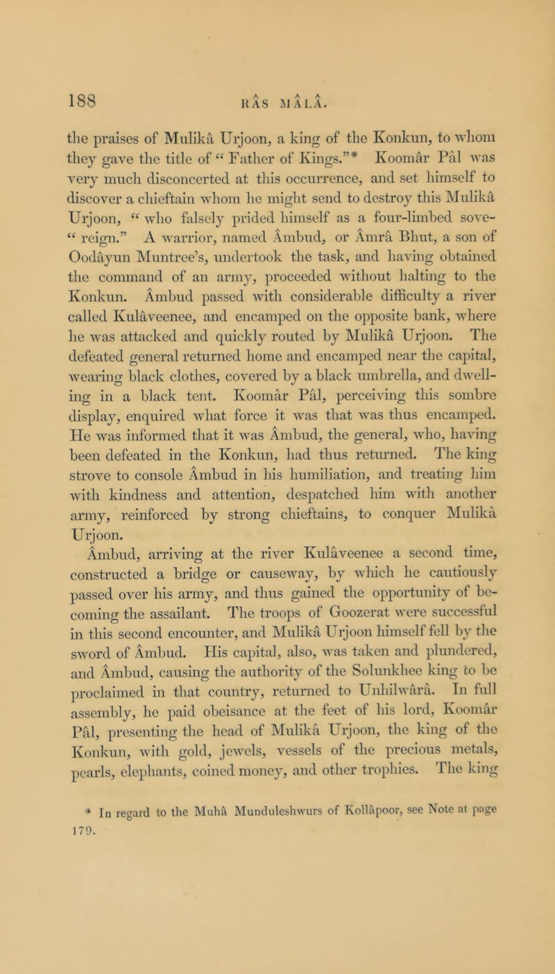 tlie praises of Mullka Urjoon, a king of the Konkun, to wlioni they gave the title of “ Father of Kings.”* Koomar Pal Avas A^ery much disconcerted at this occurrence, and set liimself to discover a chieftain Avliom he might send to destroy this ISIulikil Urjoon, “ Avho falsely prided himself as a four-limbed soa c- “ reign.” A Avarrior, named Ambud, or Amrh Bhut, a son of Oodayun IMuntree’s, undertook the task, and having obtained the command of an army, proceeded AAdthout halting to the Konkun. Ambud passed Avith considerable difficulty a river called Kulaveenee, and encamped on the opposite bank, Avhere he Avas attacked and quickly routed by Mulika Ui’joon. The defeated general returned home and encamped near the capital, Avearing black clothes, covered by a black umbrella, and dAvell- ing in a black tent. Koomar Pal, perceiA'ing this sombre display, enquired Avhat force it Avas that AA'as thus encamped. He Avas informed that it Avas Ambud, the general, Avho, having been defeated in the Konkun, had thus returned. The king strove to console Ambud in his humiliation, and ti'eating him Avith kindness and attention, despatched him Avith another army, reinforced by strong chieftains, to conquer Mulika Urjoon. Ambud, arriving at the river Kulaveenee a second time, constructed a bridge or causcAvay, by Avliich he cautiously passed over his army, and tlms gained the opportunity of be- coming the assailant. The troops of Goozcrat Avere successful in this second encomiter, and Mulikji Urjoon himself fell by the SAVord of Ambud. His capital, also, Avas taken and plundered, and Ambud, causing the authority of the Solunkhee king to be proclaimed in that country, returned to UnhllAvarii. In full assembly, he paid obeisance at the feet of his lord, Koomar Pal, presenting the head of Mulika Urjoon, the king of the Konkun, Avith gold, jeAA'els, vessels of the precious metals, pearls, elephants, coined monc}^, and other trophies. The king * In regard to the Muhit Munduleslnvurs of Kollapoor, see Note at page 179.