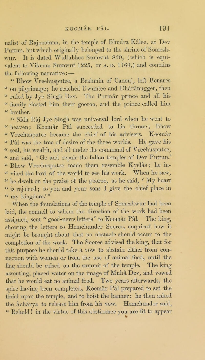 nalist of Rajpootana, in tlie temple of Bhuclra Kalec, at Dev Puttun, but wliicli originally belonged to the shrine of Somesli- wur. It is dated Wullubliee Sumwut 850, (which is equi- valent to Vikrum Sumwut 1225, or A. D. 1169,) and contains the following narrative:— “ Bhow Vreehusputee, a Brahmin of Canouj, left Benares “ on pilgrimage; he reached Uwuntee and Dharanugger, then “ ruled by Jye Singh Dev. The Purmar prince and all his “ family elected liim their gooroo, and the prince called him “ brother. “ Sidh Raj Jye Singh was universal lord when he went to “ heaven; Koomhr Pal succeeded to his throne; Bhow “ Vreehusputee became the chief of his advisers. Koomar “ Pal was the tree of desire of the three worlds. He gave his “ seal, his wealth, and all under the command of Vreehusputee, “ and said, ‘ Go and repair the fallen temples of Dev Puttun.’ “ Bhow Vreehusputee made them resemble Kyelas; he in- “ vited the lord of the world to see his work. When he saAv, “ he dwelt on the praise of the gooroo, as he said, ‘ My heart “ is rejoiced; to you and your sons I give the chief place in “ my kingdom.’ ” When the foundations of the temple of Someshwur had been laid, the council to whom the direction of the work had been assigned, sent “ good-news letters” to Koomar Pal. The king, showing the letters to Hemchrmder Sooree, enquired how it mio’ht be brought about that no obstacle should occur to the completion of the work. The Sooree advised the king, that for this purpose he should take a vow to abstain either from con- nection with women or from the use of animal food, until the flag should be raised on the summit of the temple. The kmg assenting, placed water on the image of Muhh Dev, and vowed that he would eat no animal food. Two years afterwards, the spire having been completed, Koomar Pal prepared to set the finial upon the temple, and to hoist the banner: he then asked the Achhrya to release him from his vow. Hemchunder said, “ Behold! in the virtue of this abstinence you are fit to appear