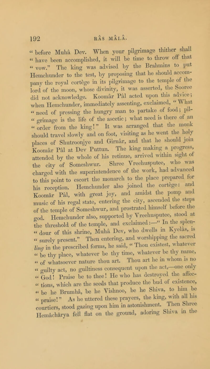 “ before Muha Dev. When your pilgrimage thither shall “ have been accomplished, it will be time to tin on off that “ vow.” The king was advised by the Brahmins to put Hemchunder to the test, by proposing that he should accom- pany the royal cortege in its pilgrimage to the temple of the lord of the moon, whose divinity, it was asserted, the Sooree did not acknowledge. Koomar Pal acted upon this advice; when Hemchunder, immediately assenting, exclaimed, “ What “need of pressing the hungry man to partake of food; pil- « o-riinage is the life of the ascetic; what need is there of an “orderfrom the king!” It was arranged that the monk should travel slowly and on foot, visiting as he went the holy places of Shutroonjye and Girntir, and that he should join Koomfir Pal at Dev Puttun. The king making a progress, attended by the whole of his retinue, arrived within sight ot the city of Someshwur. Shree Vreehusputee, who was charged with the superintendence of the work, had advanced to tills point to escort the monarch to the place prepared for his reception. Hemchunder also joined the cortege; and Koomar Phi, with great joy, and amidst the pomp and music of his regal state, entering the city, ascended the steps of the temple of Someshwur, and prostrated himself before the god. Hemchunder also, supported by Vreehusputee, stood at the threshold of the temple, and exclaimedIn the splen- « dour of tills shrine, IMulia Dev, who dwells m Ivyelas, is “ sm-ely present.” Then entering, and worshipping the sacred Una in the prescribed forms, he said, “ Thou existest, whatever “ be thy place, whatever be thy time, whatever be thy name, “ of whatsoever nature thou art. Thou art he in whom is no « o-uilty act, no guiltiness consequent upon the act,—one mily “ God 1 Praise be to thee! He who has destroyed the aftec- “ tions, which are the seeds that produce the bud ot existence, “ be he Brumha, be he Vishnoo, be he Shiva, to him be “ praise! ” As he uttered these prayers, the king, Avitli all his courtiers, stood gazing upon him in astonishment. Then Shree Heniacharya fell flat on the ground, adoring Shiva m the