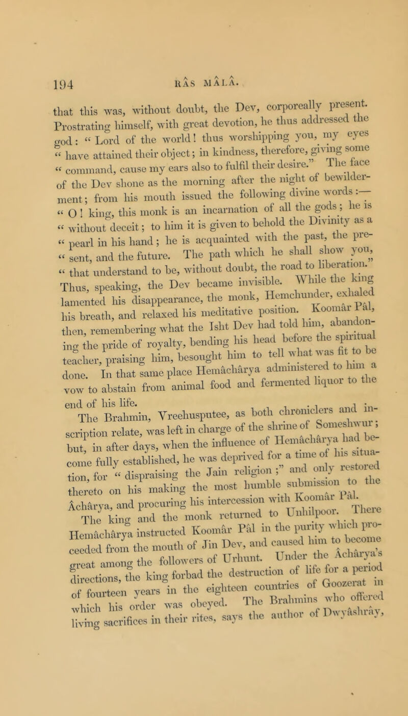 that this was, without donht, the Dev, corporeally present. Prostrating himself, Avith great devotion, he thus addressed le god: “ Lord of the world! thus worshipping you, my eyes « have attained their object; in kindness, therefore, giving some “ command, cause my ears also to fulfil their desire. le ace of the Uev shone as the morning after the night of bewilder- ment; from his mouth issued the following divine words “ O ! kimr, this monk is an incarnation of all the gods; lie is “ withoiirdeceit; to him it is given to behold the Divinity as a « pearl in his hand; he is acquainted with the past the pre- “ sent, imd the future. The path which he shall show you, “ that understand to be, without doubt, the Thus, speaking, the Dev became invisible. hile lamented his disappearance, the monk, Hemchunder, exhaled his breath, and relaxed his meditative position Ivoomai i al, then remembering what the Isht Dev had told him abando - trjhe pride of Royalty, bcndiug Me Mad before the spu^ual teacher, praising him, besought him to tc v la v. done. In that same place Hemicharya admmiste to hm a vow to abstain from animal food and fermented liquot to The Brahmin, Vreehusputee, as both chroinclers and in- scription relate, was left in charge of the shrine of SomesM m . butf in after days, when the influence f come fully established, he was deprived for a tune of Ins situ, i-rfor “ dispraising the Jain religion and only resto d ttoeto on his making the most AcMirya, and procuring his intercession y* The king and the monk returned to Until liooi. X HoiiiMharym instructed Koonifir PM in the purity winch pro- Lded froin the mouth of .Tin Dev, and causy him to bocoine among the followers of Url.uii, Under the Aclmr^^ fhroctions, the king forbad the destruction of >* V:r 5 ,“5:,;:; “ —.i i. *.i. -si