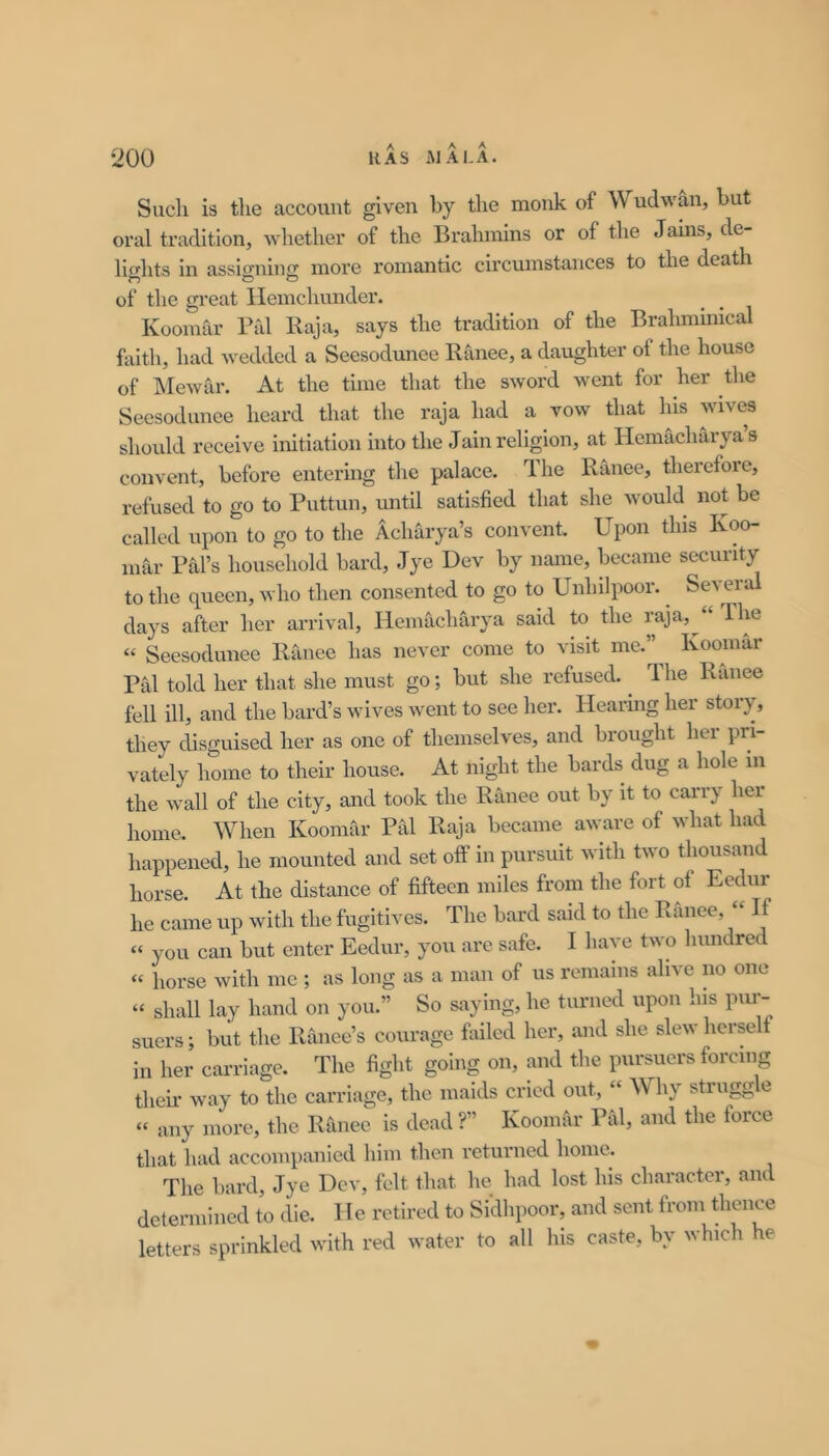 Sucli is tlie account given by the monk of Wudwan, but oral tradition, whether of the Brahmins or of the Jains, de- lichts in assifj-nino; more romantic circumstances to the death of the gi-eat Ilemchunder. Koomar Pal Raja, says the tradition of the Brahmmical faith, had wedded a Seesodunee Ranee, a daughter of the house of Mewar. At the time that the sword went for her the Seesodunee heard that the raja had a vow that his wives should receive initiation into the Jain religion, at Hemacharya’s convent, before entering the palace. The Ranee, therefore, refused to go to Puttun, until satisfied that she would not be called upon to go to the Acharya’s convent. Upon this Ivoo- mar Pal’s household bard, Jye Dev by name, became security to the queen, who then consented to go to Unhilpoor. Several days after her arrival, Hemacharya said to the « Seesodunee Ranee has never come to visit me.”^ Koomar Pal told her that she must go; but she refused. ^ 1 he Ranee fell ill, and the bard’s wives went to see her. Hearing her story, they disguised her as one of themselves, and brought her pri- vately home to their house. At night the bards dug a hole m the Avail of the city, and took the Ranee out by it to carry her lioine. When Koomar Pal Raja became aware of what had happened, he mounted and set olf in pursuit with two thousand horse. At the distance of fifteen miles from the fort of Eedur he came up with the fugitives. The bard said to the Ranee, “ If “ you can but enter Eedur, you arc safe. I have two hundred “ horse with me ; as long as a man of us remains alive no one “ shall lay hand on you.” So saying, he turned upon his pim- suers; but the Ranee’s courage failed her, and she slew herself in her carriage. The fight going on, and the pursuers forcing their way to the carriage, the maids cried out, “ Why strugg e “ any more, the Ranee is dead ?” Koomar Piil, and the force that had accom})anicd him then returned home. The bard, Jye Dev, felt that he had lost his character, and determined to die. He retired to Sidhpoor, and sent from thence letters sprinkled with red water to all his caste, by which he