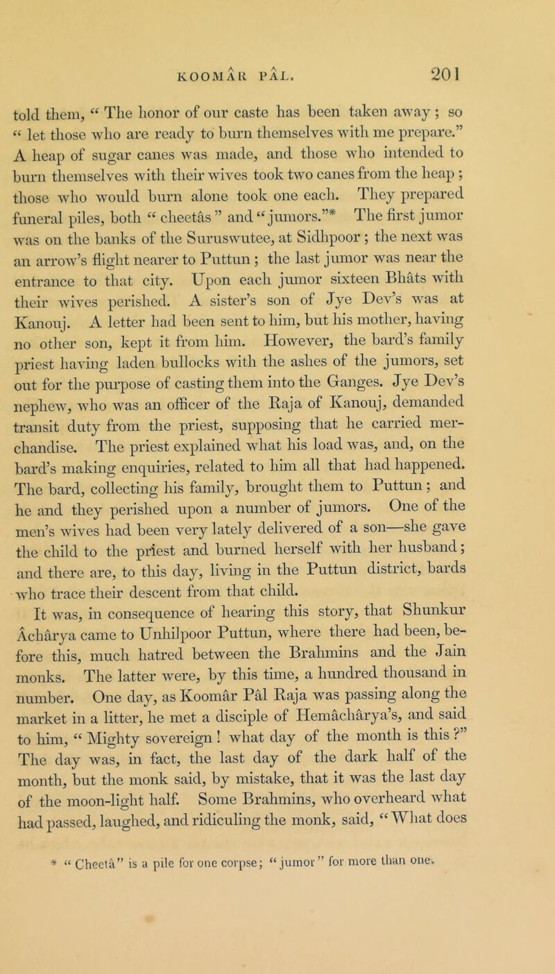 told tliein, “ The honor of onr caste has been taken away ; so “ let those who are ready to biu'n themselves with me prepare.” A heap of sugar canes was made, and those who intended to burn themselves with their wives took two canes from the heap ; those who would biirn alone took one each. They prepared funeral piles, both “ cheetas ” and “ juniors.”* The first junior was on the banks of the Suruswutee, at Sidhpoor; the next was an arrow’s flight nearer to Puttun ; the last junior was near the entrance to that city. Upon each jmiior sixteen Bhats with their wives perished. A sister’s son of Jye Dev’s was at Kanouj. A letter had been sent to him, but his mother, having no other son, kept it from him. Plowever, the bard’s family priest having laden bullocks with the ashes of the jumors, set out for the purpose of casting them into the Ganges. Jye Dev’s nephew, who was an officer of the Raja of Kanouj, demanded transit duty from the priest, supposing that he carried mer- chandise. The priest explained what his load was, and, on the bard’s making enquiries, related to him all that had happened. The bard, collecting his family, brought them to Puttun; and he and they perished upon a number of juniors. One of the men’s wives had been very lately delivered of a son she gave the child to the priest and burned herself with her husband; and there are, to this day, living in the Puttun district, bards who trace their descent from that child. It was, in consequence of hearing this story, that Shunkur Acharya came to Unhilpoor Puttun, where there had been, be- fore this, much hatred between the Brahmins and the Jain monks. The latter were, by this time, a hundred thousand in number. One day, as Koomar Pal Raja was passing along the market in a litter, he met a disciple of Heniacharya’s, and said to him, “ Mighty sovereign ! what day of the month is this ?” The day was, in fact, the last day of the dark half of the month, but the monk said, by mistake, that it was the last day of the moon-light half. Some Brahmins, who overheard what had passed, laughed, and ridiculing the monk, said, “ What does ^ “ Cheeta” is a pile for one corpse; “ jumor” for more than onew