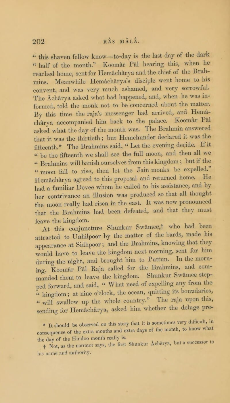 “ this shaven fellow know—to-day is the last day of tlie dai’k “ half of the month.” Koomar Pal hearing this, when he reached home, sent for Hemacharya and the chief of the Brah- mins. Meanwhile Hemacharya’s disciple went home to his convent, and was very much ashamed, and very sorrowful. The Acharya asked what had happened, and, when he was in- formed, told the monk not to be concerned about the matter. By this time the raja’s messenger had arrived, and Hema- chMya accompanied him back to the palace. Koomai Pal asked what the day of the month was. The Brahmin answered that it was the thirtieth; but Hemchunder declared it was the fifteenth.* The Brahmins said, “ Let the evening decide. If it “ be the fifteenth we shall see the full moon, and then all we “ Brahmins will banish ourselves from this kingdom; but if the “ moon fail to rise, then let the Jain monks be expelled.” Hemacharya agreed to this proposal and returned home. He had a familiar Devee whom he called to his assistance, and by her contrivance an illusion was produced so that all thought the moon really had risen in the east. It was now pronounced that the Brahmms had been defeated, and that they must leave the kingdom. At this conjuncture Shunkur Swamee,t who had been attracted to Unhilpoor by the matter of the baa-ds, made his appearance at Sidhpoor; and the Brahmins, knowing that they would have to leave the kingdom next morning, sent for him during the night, and brought him to Puttun. In the morn- inrr, Koonmr Pid Kaja called for the Brahmins, and com- manded them to leave the kingdom. Shunkur Swamee step- ped forward, and said, “ What need of expelling any from the “ kingdom; at nine o’clock, the ocean, quitting its boundaries, “ wilf swallow up the whole country.” The raja upon this, sending for Hemachdrya, asked him whether the deluge pre- * It should be observed on this story that it is sometimes very difficult, in consequence of the extra months and extra days of the month, to know what the day of the Hindoo month really is. t Not, as the narrator says, the first Slunikur Aclmrya, but a successor to his name and authority.