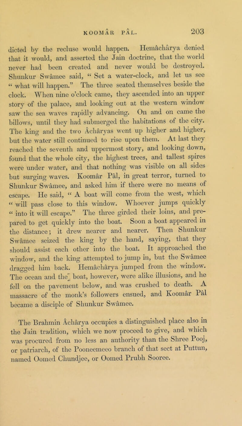 dieted l>y the recluse would happen. Hem^charya denied that it would, and asserted the Jain doctrine, that the world never had been created and never would be destroyed. Shunlviu’ Swainee said, “ Set a water-clock, and let us see “ what will happen.” The three seated themselves beside the clock. When nine o’clock came, they ascended into an upper story of the palace, and looking out at the western window saw the sea waves rapidly advancing. On and on came the billows, imtil they had submerged the habitations of the city. The kmg and the two Achaiyas went up higher and higher, but the Avater still continued to rise upon them. At last they reached the seventh and uppermost story, and looking down, found that the whole city, the highest trees, and tallest spires AA^ere luider Avmter, and that nothing Avas visible on all sides but surging AAmves. Koomar Pal, in great terror, turned to Shunkur SAA'amee, and asked him if there Avere no means of escape. He said, “ A boat Avill come from the west, which “ Avill pass close to this AvindoAV. WhoeAmr jumps quickly “ into it Avill escape.” The three girded their loins, and pre- pared to get quickly into the boat. Soon a boat appeared in the distance; it drcAV nearer and nearer. Then Shunkur SAvamee seized the king by the hand, saying, that they should assist each other into the boat. It approached the AA'indoAV, and the king attempted to jump in, but the Swamee dragged him back. Hemacharya jmnped from the windoAV. The ocean and the[^ boat, hoAvever, Avere alike illusions, and he fell on the pavement below, and Avas crushed to death. A massacre of the monk’s folloAvers ensued, and Koomar PM became a disciple of Shunkur SAvamee. The Brahmin Achm’ya occupies a distinguished place also in the Jain tradition, Avhich Ave noAV proceed to give, and Avhich Avas procured from no less an authority than the Shree Pooj, or patriarch, of the Pooneemeeo branch of that sect at Puttun, named Oomed Chundjee, or Oomed Prubh Sooree.