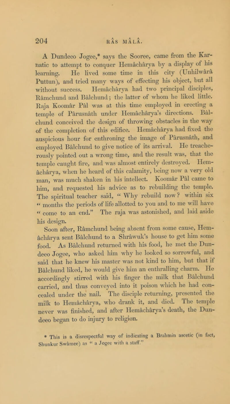 A Duncleeo Jogee,* says the Sooree, came from the Kar- natic to attempt to conquer Ilemaclnliya by a display of his learning. He lived some time in this city (Unhihvara Puttun), and tried many ways of effecting his object, but all without success. Ileinacharya had two pi’incipal disciples, Ramchund and Balchund; the latter of whom he liked little. Raja Koomar Pal was at this time employed in erecting a temple of Parusnath under Ilemachfirya’s directions. Bid- chund conceived the design of throwing obstacles in the way of the completion of this edifice. Hemacharya had fixed the auspicious hour for enthroning the image of Parusnath, and employed Balchund to giv^e notice of its arrival. He treache- rously pointed out a wrong time, and the result was, that the temple caught fire, and was almost entirely destroyed. Hem- acharya, when he heard of this calamity, being now a very old man, was much shaken in his intellect. Koomar Pal came to him, and requested his advice as to rebuilding the temple. The spiritual teacher said, “ Why rebuild now ? withm six “ months the periods of life allotted to you and to me will have “ come to an end.” The raja was astonished, and laid aside his design. Soon after, Ramchund being absent from some cause, Hem- ficharya sent Balchund to a Shrawuk’s house to get him some food. As Balchund returned with his food, he met the Dun- deeo Jogee, who asked him why he looked so sorrowful, and said that he knew his master was not kind to him, but that if Btdchund liked, he would give him an enthralling charm. He accordingly stiiTed with his finger the milk that Brdchund carried, and thus conveyed into it poison Avhich he had con- cealed under the nail. The disciple returning, presented the milk to Hemacharya, Avho drank it, and died. The temple never was finished, and after Hemacharya’s death, the Duu- deeo began to do injmy to religion. * Tliis is a disrespectful way of indicating a Brahmin ascetic (in fact, Shunkur Swamee) as “ a .Togee witli a stafT.”