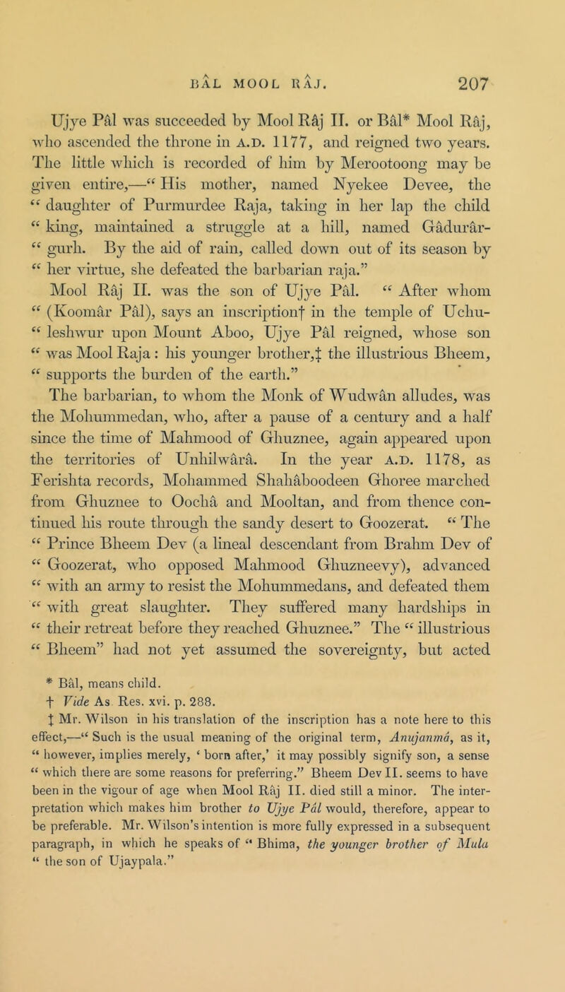 Ujye Pal was succeeded by Mool Raj II. or Bal* Mool Raj, who ascended the throne in A.D. 1177, and reigned two years. The little A\diich is recorded of him by Merootoong may be given entire,—“ His mother, named Nyekee Devee, the “ daughter of Purmurdee Raja, taking in her lap the child “ king, maintained a struggle at a hill, named Gadiirar- “ gurh. By the aid of rain, called doAvn out of its season by “ her virtue, she defeated the barbarian raja.” Mool Raj II. was the son of Ujye Pal. “ After whom ‘‘ (Koomar Pal), says an inscriptionf in the temple of Uchu- “ leshwur upon Mount Aboo, Ujye Pal reigned, whose son “ Avas Mool Raja: his younger brother,^ the illustrious Bheem, “ supports the bvu’den of the earth,” The barbarian, to Avhom the Monk of WudAvan alludes, was the Mohummedan, Avho, after a pause of a century and a half since the time of Mahmood of Ghuznee, again appeared upon the territories of Unhilwara. In the year A.D. 1178, as Ferishta records, Mohammed Shahaboodeen Ghoree marched from Ghuznee to Oocha and Mooltan, and from thence con- tinued his route through the sandy desert to Goozerat. ‘‘ The “ Prince Blieem Dev (a lineal descendant from Brahm Dev of “ Goozerat, Avho opposed Mahmood Ghuzneevy), advanced Avith an army to resist the Mohummedans, and defeated them ‘‘ Avith great slaughter. They suffered many hardships in their retreat before they reached Ghuznee.” The “ illustrious “ Bheem” had not yet assumed the sovereignty, but acted * Bal, means child, t Vide As Res. xvi. p. 288. 1 Mr. Wilson in his translation of the inscription has a note here to this effect,—“ Such is the usual meaning of the original term, Anujanmd, as it, “ however, implies merely, ‘ born after,’ it may possibly signify son, a sense “ which there are some reasons for preferring.” Bheem Dev II. seems to have been in the vigour of age when Mool Raj II. died still a minor. The inter- pretation which makes him brother io XJjye Pal would, therefore, appear to be preferable. Mr. Wilson’s intention is more fully expressed in a subsequent paragraph, in which he speaks of “ Bhima, the younger brother of Mula “ the son of Ujaypala.”