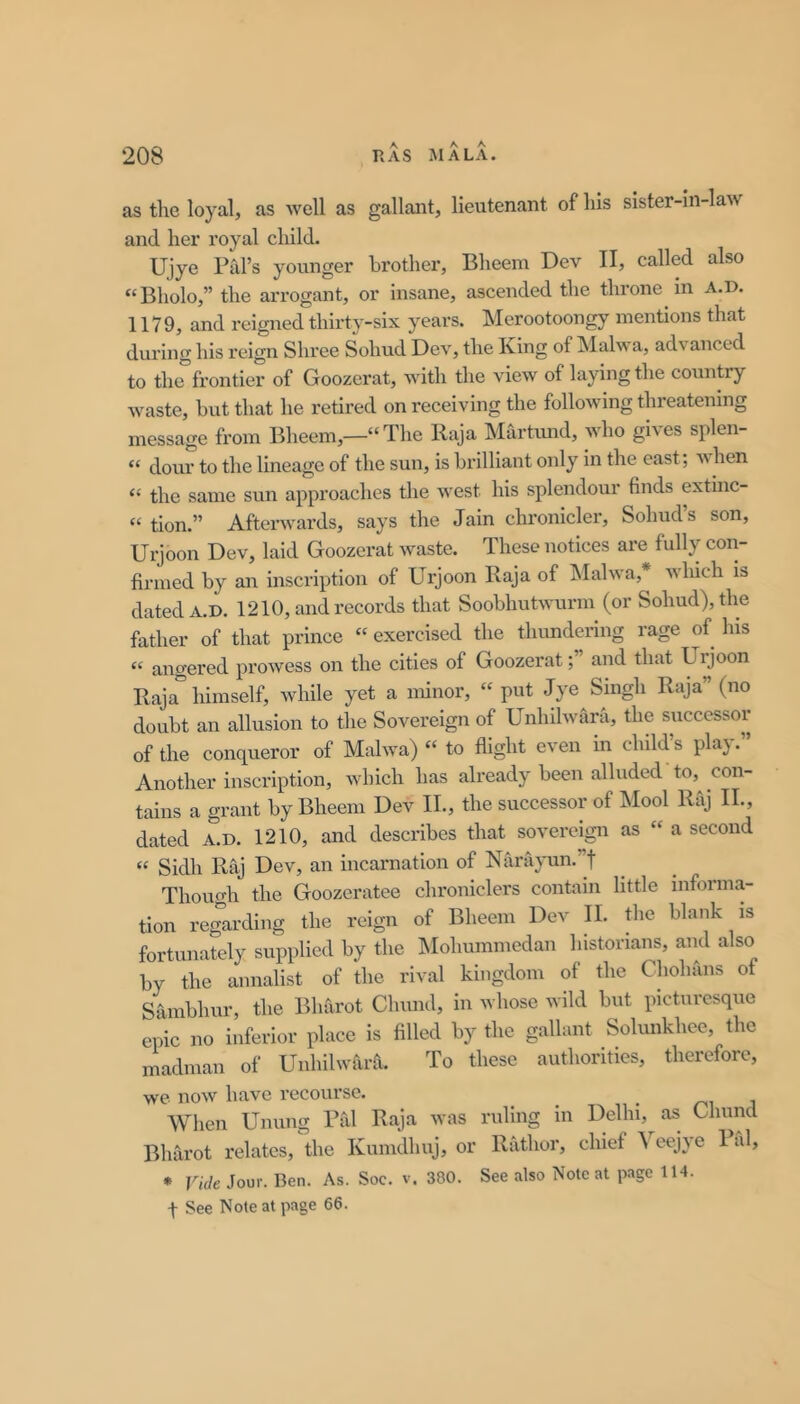 as the loyal, as well as gallant, lieutenant of Ills sister-in-law and her royal child. Ujye Pill’s younger brother, Bheem Dev II, called also “Bholo,” the arrogant, or insane, ascended the throne in A.D. 1179, and reigned thirty-six years. Merootoongy mentions that during his reign Shree Sohud Dev, the King of Malwa, advanced to the frontier of Goozerat, with the view of laying the country waste, but that he retired on receiving the following threatening message from Bheem,—“The Raja Martimd, who gives splen- “ dour to the lineage of the sun, is brilliant only in the east; Avhen “ the same sun approaches the west his splendour finds extinc- “ tion.” Aftenvards, says the Jain chronicler, Sohud’s son, Urjoon Dev, laid Goozerat waste. These notices are fully con- firmed by an inscription of Urjoon Raja of ^Malwa,* winch is dated A.D. 1210, and records that Soobhutwurm (or Sohud), the father of that prince “ exercised the thundering rage of his “ angered prowess on the cities of Goozeratand that Urjoon Raja himself, while yet a minor, “ put Jye Singh Raja” (no doubt an allusion to the Sovereign of Unhilwara, the successor of the conqueror of Malwa) “ to flight even in child’s play.” Another inscription, which has already been alluded to, con- tains a grant by Bheem Dev II., the successor of Mool Raj II., dated A.D. 1210, and describes that sovereign as “ a second “ Sidh Raj Dev, an incarnation of Nanlyun.”! Thouo-h the Goozeratee chroniclers contain little informa- tion regarding the reign of Bheem Dev II. flic blank is fortunately supplied by the IMohummedan historians, and also by the annalist of the rival kingdom of the Chohans of Sambhur, the Blifirot Chund, in whose wild but picturesque epic no inferior place is filled by the gallant Solunkhee, the madman of Unhilwara. To these authorities, therefore, we now have recourse. ^ ^ i Wlien Unung Pal Raja was ruling in Delhi, as Ghund Bliarot relates, the Kunidhuj, or Rathor, chief ^ eejye 1 al, * Vide Jour. Ben. As. Soc. v. 380. See also Noteat page 114. t See Note at page 66.