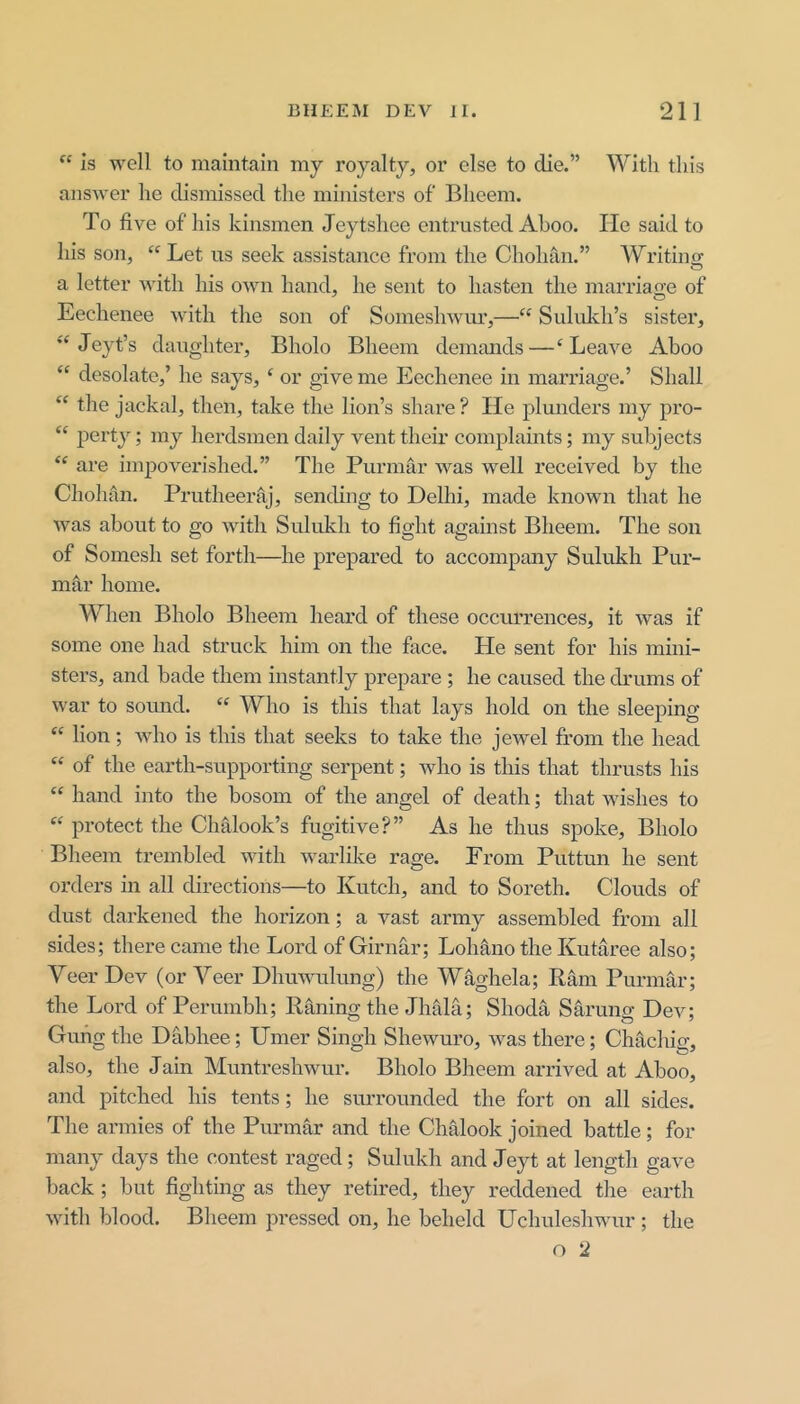 Is well to maintain niy royalty, or else to die.” With this answer he dismissed the ministers of Bheem. To five of his kinsmen Jeytshee entrusted Ahoo. Ho said to his son, “ Let us seek assistance from the Chohan.” Writing a letter with his own hand, he sent to hasten the marriage of Eechenee with the son of Sonieshwm’,—‘‘ Sululeh’s sister, Jeyt’s daughter, Bholo Bheem demands—‘Leave Ahoo “ desolate,’ he says, ‘ or give me Eechenee in marriage.’ Shall “ the jackal, then, take the lion’s share? He plunders my pro- “ i^erty; my herdsmen daily vent their complaints; my subjects “ are impoverished.” The Purmar was well received by the Chohan. Prutheeraj, sending to Delhi, made known that he was about to go with Sulukh to fight against Bheem. The son of Somesh set forth—he prepared to accompany Sulukh Pur- mar home. AVhen Bholo Bheem heard of these occiu’rences, it was if some one had struck him on the face. He sent for his mini- sters, and bade them instantly prepare ; he caused the drums of war to soiuid. “ Who is this that lays hold on the sleeping “ lion; wdio is this that seeks to take the jewel from the head “ of the earth-supporting serpent; who is this that thrusts his “ hand into the bosom of the angel of death; that wushes to “ protect the Chalook’s fugitive?” As he thus spoke, Bholo Bheem trembled wdth w^arlike rage. From Puttun he sent orders in all directions—to Kutch, and to Soreth. Clouds of dust darkened the horizon; a vast army assembled from all sides; there came the Lord of Girnar; Lohano the Kutaree also; Veer Dev (or Veer Dhuwmlung) the W^ghela; Ram Purmar; the Lord of Perumbh; Raning the Jhala; Shoda Sarung Dev; Guhg the Dabhee; Timer Singh Shewmro, w^as there; Chachig, also, the Jain Muntreshwur. Bholo Bheem arrived at Ahoo, and pitched his tents; he surrounded the fort on all sides. The armies of the Purmar and the Chalook joined battle; for many days the contest raged; Sulukh and Jeyt at length gave back; but fighting as they retired, they reddened the earth wdth blood. Bheem pressed on, he beheld Uchuleshwmr; the o 2