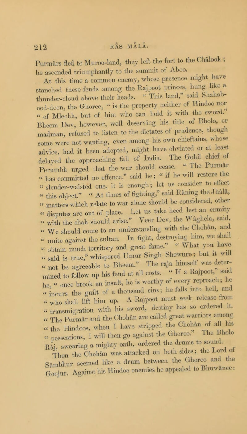 rurmfu's fled to Muroo-land, they left the fort to the Chfilook ; he ascended triumphantly to the summit of Aboo. At this time a common enemy, whose presence might stanched these feuds among the Rajpoot princes, hung hke a thunder-cloud above their heads. “ This land,” said bhahab- ood-decn, the Ghoree, “ is the property neither of Hindoo nor “ of Mlcchli, but of him who can hold it with the sword. Rhecm Dev, however, well deserving his title of Bholo, or madman, refused to listen to the dictates of prudence, thong i some were not wanting, even among his own chieftains, whose advice, had it been adopted, might have obviated or at least delayed the approaching fall of India. The Gohil chief o^ rcrumbh urged that the war should cease. “ I he 1 urmai “ has committed no offence,” said he; “ if he will restoie t le “ slender-waisted one, it is enough; let us consider to effect « this object.” “ At times of fighting,” said Railing the Jhala, “ matters Avliich relate to war alone should be considered, other “ disputes are out of place. Let us take heed lest an enmity “ with the shah should arise.” Veer Dev, the “ We should come to an understanding with the Chohaii, and “ unite against the sidtan. In fight, destroying him, we shall “ obtain much territory and great fame.” “ V hat you have “ said is true,” whispered Umur Singh Shewiiro ; but it im11 « not be agreeable to Bheem.” The raja himself was deter- mined to follow up his feud at all costs. “ If a Rajpoot, sau Im, “ once brook an insult, he is worthy of every repi-oach; he “ incurs the guilt of a thousand sms; he falls into hell, and who shall lift him up. A Rajpoot must seek release from “ transmigration with his sword, destiny has so oideied it. « The Puriinir and the Cholu\n are called great warriors among « the Hindoos, when I have stripped the Cholnui of aU his « possessions, I will then go against the Ghoree. Ihe Bholo ui], swearing a mighty oath, ordered the drums to sound. idien the Chohan was attacked on both sides; the Loid of b-\mbhur seemed like a drum between the Ghoree mid the Goojur Acrainst his Hindoo enemies he appealed to Bhuwanee: