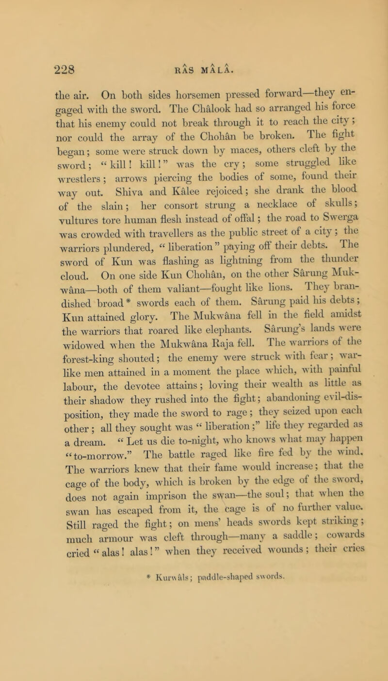 tlie air. On both sides horsemen pressed forward—they en- gaged with the sword. The Chalook had so arranged his force that his enemy could not break through it to reach the city, nor could the array of the Chohan be broken. The fight began; some were struck down by maces, others cleft by the sword ; “ kill! kill! ” was the cry ; some struggled like wrestlers; arrows piercing the bodies of some, found their way out. Shiva and Kalee rejoiced; she drank the blood of the slain; her consort strung a necklace of skulls; vultures tore human flesh instead of offal; the road to Swerga was crowded with travellers as the public street of a city; the warriors pliuidei’ed, “ liberation” paying off their debts. The sword of Kun was flashing as lightnmg from the thunder cloud. On one side Kun Chohan, on the other Sarung Muk- wana—both of them valiant—fought like lions. 1 hey bran- dished broad * swords each of them. Sarung paid his debts ; Jvwn attained glory. The MukAvana fell in the field amidst the warriors that roared like elephants. Sarung s lands ere widoAved Avhen the MukAA'ana Raja fell. The AA'arriors of the forest-king shouted; the enemy Avere struck Avith fear; Avai- like men attained in a moment the place Avhich, aa itli painful labour, the devotee attains; loving their Avealth as little as their shadoAV they rushed into the fight; abandoning eAil-dis- position, they made the sword to rage; they seized upon each other ; all they sought Avas “ liberation;” life they regarded as a dream. “ Let us die to-night, avIio knoAVS Avhat may liappen “ to-moi’row.” The battle raged like fire fed b^ the Avind, The warriors knoAv that their fame Avould increase; that the cage of the body, which is broken by the edge of the sword, does not again imprison the SAvan—the soul; that Avhen the swan has escaped from it, the Cage is of no further value. Still raged the fight; on mens’ heads sAvords kept striking; much armour Avas cleft through—many a saddle; coAvaids cried “ alas! alas! ” Avhen they received Avounds ; their cries * piulJle-sIiapod swords.