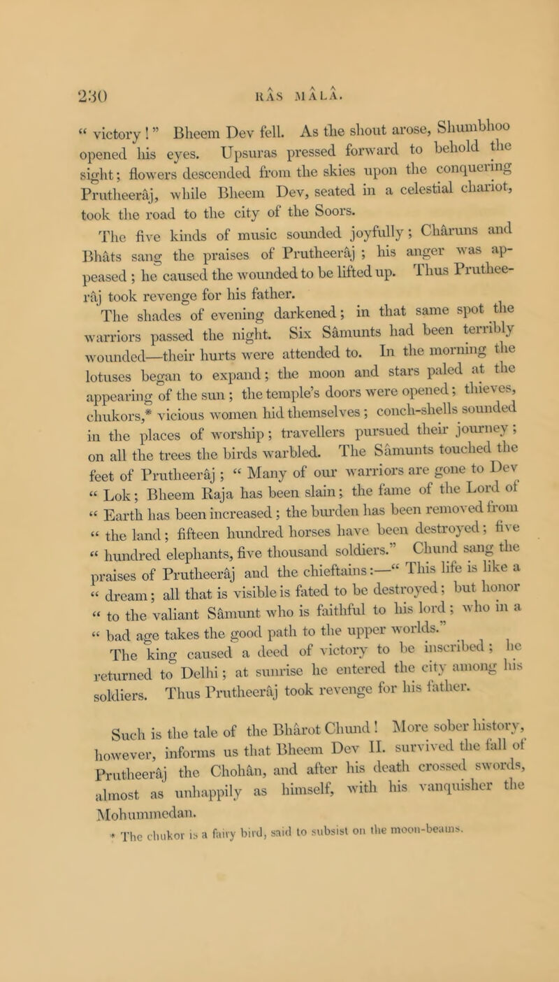 “ victory ! ” Bheem Dev fell. As tlie shout arose, Sliumbhoo opened his eyes. Upsuras pressed forward to behold the sight; flowers descended from the skies upon the conq^uciinj^ Prutheeraj, while Bheem Dev, seated in a celestial chai-iot, took the road to the city of the Soors. The flve kinds of music somided joyfully; Charuns and Bhats sang the praises of Prutheeraj ; his anger was ap- peased ; he caused the wounded to be lifted up. 1 bus Pruthee- raj took revenge for his father. The shades of evening darkened; in that same spot the warriors passed the night. Six Samunts had been teiiibly wounded—their hurts were attended to. In the morning the lotuses began to expand; the moon and stars paled at the appearing of the sun ; the temple’s doors were opened; thieves, chukors,* vicious women hid themselves; conch-shells sounded in the places of worship; travellers pursued their joui-ney; on all the trees the birds warbled. The Samunts touched the feet of Prutheer-aj; “ Many of our warriors are gone to Dev “ Lok; Bheem Kaja has been slain; the fame of the Lord of “ Earth has been increased; the bm’deu has been remo^ ed tioui “ the land; fifteen hundred horses have been destroyed; fl\ e “ hundred elephants, five thousand soldiers.” Chund sang the praises of Prutheeraj and the chieftainsThis life is like a “ dream; all that is visible is fated to be destroyed; but honor “ to the valiant Samunt who is faithful to his lord; who m a “ bad age takes the good path to the upper worlds. The king caused a deed of victory to be inscribed; he returned to Delhi; at sunrise he entered the city among his soldiers. Thus Prutheeraj took revenge for his father. Such is the tale of the Bhhrot Chmid ! INlore sober history, however, informs us that Bheem Dev II. survived the fall ot Prutheeraj the Chohan, and after his deafii crossed swords, almost as unhappily as himself, with his vanquisher the Mohummedan. « The cluikor is a fairy bird, said to subsist on the moon-beams.