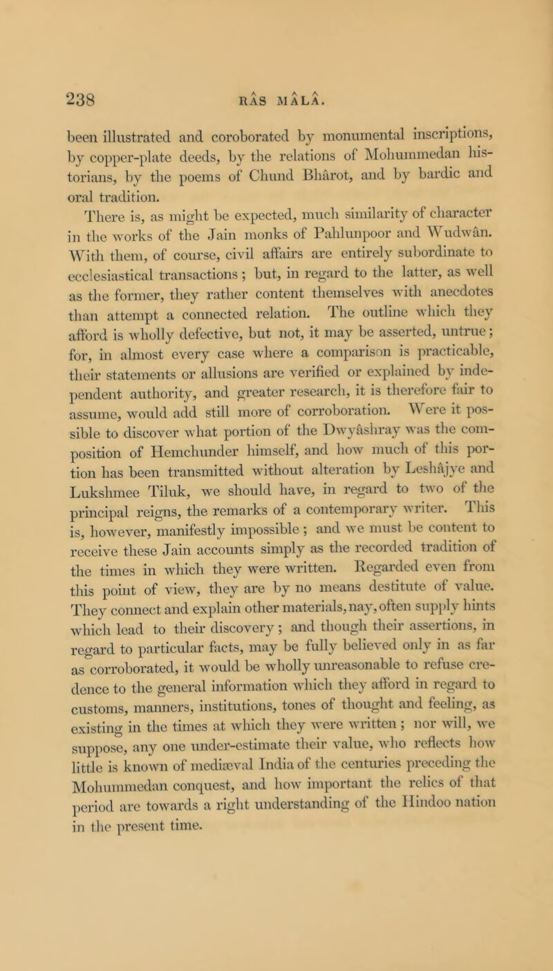 A A. . A been illustrated and coroborated by monumental inscriptions, by copper-plate deeds, by the relations of Mohummedan his- torians, by the poems of Chund Bharot, and by bai’dic and oral tradition. There is, as might be expected, much similarity of character in the works of the Jain monks of Pahlunpoor and Wudwan. With them, of course, civil affairs are entirely subordinate to ecclesiastical transactions ; but, in regard to the latter, as well as the former, they rather content themselves with anecdotes than attempt a connected relation. The outline which they afford is wholly defective, but not, it may be asserted, untrue; for, in almost every case where a comparison is practicable, their statements or allusions are verified or explained by inde- pendent authority, and greater research, it is therefore fair to assume, would add still more of corroboration. W ere it pos- sible to discover what portion of the Dwyhshray was the com- position of Hemchunder himself, and how much of this poi- tion has been transmitted without alteration by Leshajye and Lukshmee Tiluk, we should have, in regard to two of the principal reigns, the remarks of a contemporary writer. This is, however, manifestly impossible; and we must be content to I’ecelve these Jain accounts simply as the recorded tradition of the times in which they were written. Regarded even from this point of view, they are by no means destitute of value. They connect and explain other materials, nay, often supidy hints which lead to their discovery ; and though their assertions, in regard to particular facts, may be fully believed only in as far as corroborated, it would be wholly imreasonable to refuse cre- dence to the general information which they afford in regard to customs, manners, institutions, tones of thought and feehng, as existing in the times at which they were written ; nor will, we suppose, any one under-estimate their value, who reflc'cts how little is known of mediseval India of the centiu’ies preceding the Mohummedan conquest, and how important the relics of that period are towards a right understanding of the Hindoo nation in the pi’eseut time.