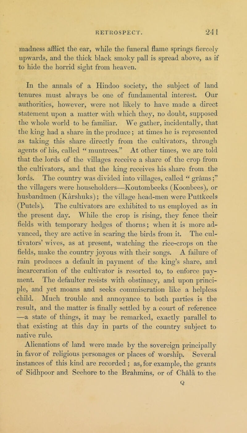 madness afflict tlie ear, while the funeral flame springs fiercely upwards, and the thick black smoky pall is spread above, as if to hide the horrid sight from heaven. In the annals of a Hindoo society, the subject of land tenures must always be one of fundamental interest. Our authorities, however, were not likely to have made a direct statement upon a matter with which they, no doubt, supposed the whole world to be familiar. We gather, incidentally, that the king had a share in the produce; at times he is represented as taking this share directly from the cultivators, through agents of his, called “ muntrees.” At other times, we are told that the lords of the villages receive a share of the crop from the cultivators, and that the kin<y receives his share from the lords. The country was divided into villages, called “ grams the villagers were householders—Koutombeeks (Koonbees), or husbandmen (Karshuks); the village head-men were Puttkeels (Putels). The cultivators are exhibited to us employed as in the present day. While the crop is rising, they fence their fields with temporary hedges of thorns; when it is more ad- vanced, they are active in scaring the birds from it. The cul- tivators’ wives, as at present, watching the rice-crops on the fields, make the country joyous with their songs. A failure of rain produces a default m payment of the king’s share, and incarceration of the cultivator is resorted to, to enforce pay- ment. The defaidter resists with obstinacy, and upon princi- ple, and yet moans and seeks commiseration like a helpless child. Much trouble and annoyance to both parties is the result, and the matter is finally settled by a coiu’t of reference —a state of things, it may be remarked, exactly parallel to that existing at this day in parts of the country subject to native rule. Alienations of land were made by the sovereign principally in favor of religious personages or places of worship. Several instances of this kind are recorded ; as, for example, the grants of Sidhpoor and Seehore to the Brahmins, or of Chffla to the Q