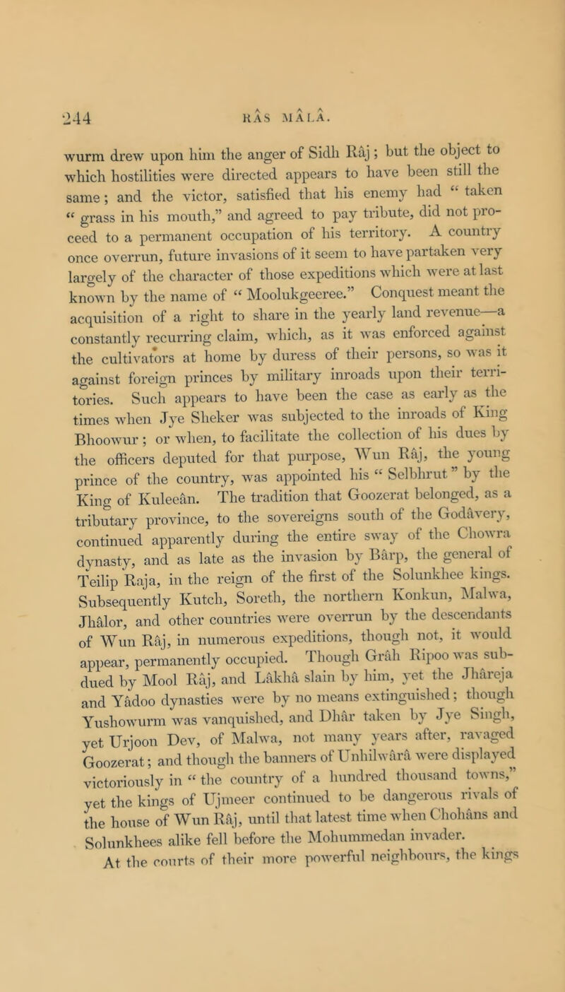 wurm drew upon him the anger of Sidh Raj ; but the object to which hostilities were directed appears to have been still the same; and the victor, satisfied that his enemy had “ taken “ grass in his mouth,” and agreed to pay tribute, did not pro- ceed to a permanent occupation of his territory. A country once overrun, future invasions of it seem to have partaken ^ ery largely of the character of those expeditions which were at last known by the name of “ Moolukgeeree.” Conquest meant the acquisition of a right to share in the yearly land revenue—a constantly recuiTing claim, which, as it was enforced against the cultivators at home by duress of their persons, so was it against foi*eign princes by military inroads upon their teiii- tories. Such appears to have been the case as early as the times when Jye Sheker was subjected to the inroads of King Bhoowur; or when, to facilitate the collection of his dues bj^ the officers deputed for that purpose, Wun Raj, the young prince of the country, was appointed his “ Selbhrut ” by the King of Kuleean. The tradition that Goozcrat belonged, as a tributary province, to the sovereigns south of the Godslvery, continued apparently during the entire sway of the Chowra dynasty, and as late as the invasion by Barp, the general of Teilip Raja, in the reign of the first of the Solunkhee kings. Subsequently Kutch, Soreth, the northern Konkun, :Malwa, Jhtxlor, and other countries were overrun by the descendants of Wun Raj, in numerous expeditions, though not, it would appear, permanently occupied. Though Grab Ripoo was sub- dued by Mool Raj, and Lakha slain by him, yet the Jhareja and Yadoo dynasties were by no means extinguished; though Yushowurm was vanquished, and Dhar taken by Jye Singh, yet Urjoon Dev, of INIalwa, not many years after, ravaged Goozerat; and though the banners of Unhilwara were displayed victoriously in “ the country of a hundred thousand towns, yet the kings of Ujnieer continued to be dangerous rivals of the house of Wun Raj, until that latest time when Chohans and Solunkhees alike fell before the IMohummedan invader. At the courts of their more powerful neighbours, the kings