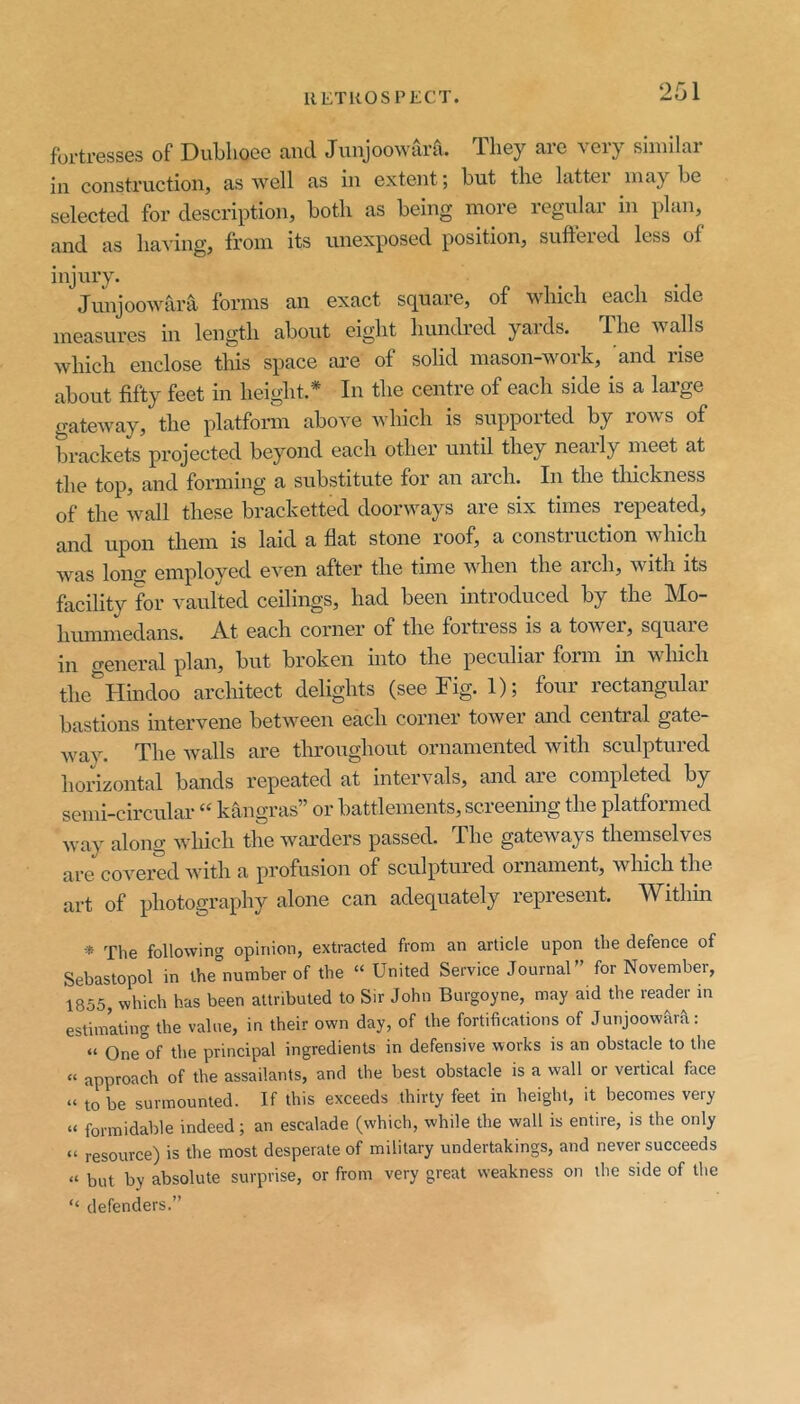 fortresses of DuLhoec and Junjoowara. They are very similar in construction, as well as in extent; hut the latter maybe selected for description, both as being more regular in plan, and as having, from its unexposed position, suffered less of injury. Junjoowara forms an exact square, of which each side measures in length about eight liuncbed yards. The walls which enclose this space are of solid mason-work, and rise about fifty feet in height.* In the centre of each side is a large gateway, the platform above which is supported by rows of brackets projected beyond each other until they nearly meet at the top, and forming a substitute for an arch. In the thickness of the wall these bracketted doorways are six times repeated, and upon them is laid a flat stone roof, a construction which was lono; employed even after the time wdien the arch, with its facility for vaulted ceilings, had been introduced by the Mo- huinmedans. At each corner of the fortress is a tower, square in general plan, but broken into the peculiai form in which the^Hindoo architect delights (see Fig. 1); four rectangular bastions intervene betw^een each corner tower and central gate- w^ay. The walls are throughout ornamented with sculptured horizontal bands repeated at intervals, and are completed by semi-circular “ kangras” or battlements, screening the platformed way along wdiich the w^ai'ders passed. The gateways themselves are covei^d with a profusion of sculptured ornament, which the art of photography alone can adequately lepiesent. ^V^ithin * The following opinion, extracted from an article upon the defence of Sebastopol in the°number of the “ United Service Journal” for November, 1855, which has been attributed to Sir John Burgoyne, may aid the reade^r in estimating the value, in their own day, of the fortifications of Junjoowara: » One°of the principal ingredients in defensive works is an obstacle to the » approach of the assailants, and the best obstacle is a wall or vertical face “ to be surmounted. If this exceeds thirty feet in height, it becomes very » formidable indeed; an escalade (which, while the wall is entire, is the only “ resource) is the most desperate of military undertakings, and never succeeds » but by absolute surprise, or from very great weakness on the side of the “ defenders.”