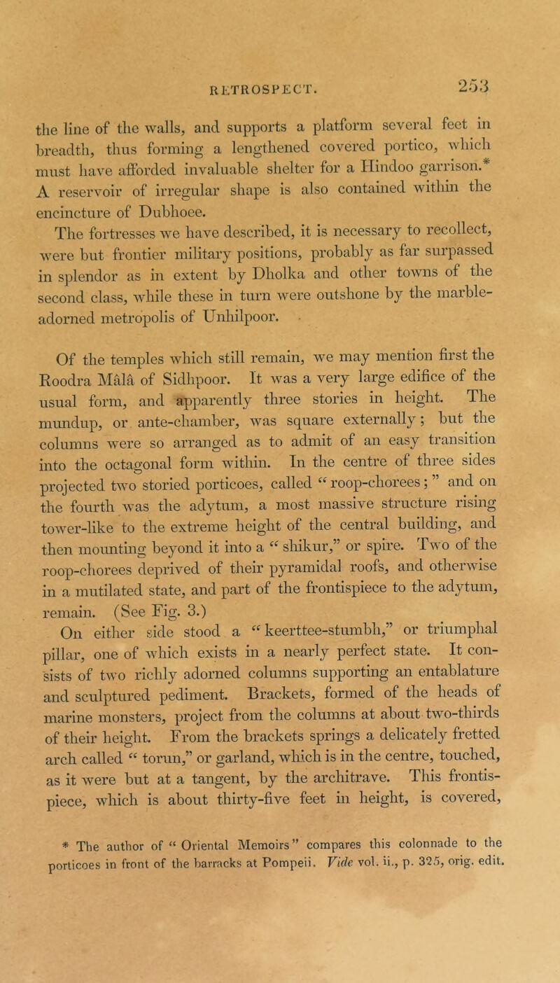 2o:5 the line of the walls, and supports a platform several feet in breadth, thus forming a lengthened covered portico, which must have aftbrded invaluable shelter for a Hindoo garrison.* A reservoir of irregular shape is also contained within the encincture of Dubhoee. The fortresses we have described, it is necessary to recollect, were but frontier military positions, probably as far surpassed in splendor as iii extent by Dholka and other towns of the second class, while these in turn were outshone by the maible- adorned metropolis of Unhilpoor. Of the temples which still remain, we may mention first the Roodra Mala of Sidhpoor. It was a very large edifice of the usual form, and apparently three stories in height. The mundup, or ante-chamber, was square externally; but the columns were so arranged as to admit of an easy transition into the octagonal form within. In the centre of three sides projected two storied porticoes, called roop-chorees; ” and on the fourth was the adytum, a most massive structure rising tower-like to the extreme height of the central building, and then movmting beyond it into a “ shikur,” or spire. Two of the roop-chorees deprived of their pyramidal roofs, and otherwise in a mutilated state, and part of the frontispiece to the adytum, remain. (See Fig. 3.) On either side stood a “ keerttee-stumbh,” or triumphal pillar, one of which exists in a nearly perfect state. It con- sists of two richly adorned columns supporting an entablature and sculptured pediment. Brackets, formed of the heads of marine monsters, project from the columns at about two-thirds of their height. From the brackets springs a delicately fretted arch called “ torun,” or garland, which is in the centre, touched, as it were but at a tangent, by the architrave. This frontis- piece, which is about thirty-five feet in height, is covered, * The author of “ Oriental Memoirs” compares this colonnade to the porticoes in front of the barracks at Pompeii. Vide vol. ii., p. 325, orig. edit.