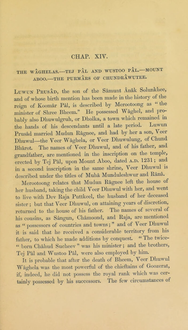 CHAP. XIV. THE WAGHELAS.—TEJ PAL AND WUSTOO PAL.—MOUNT ^BOO.—THE PURMARS OP CHUNDRAWUTEE. Luwun Prusad, the son of the Samunt Anak Solunkhee, and of whose birth mention has been made in the history of the reign of Koomar Pal, is described by Merootoong as “ the minister of Shree Bheem.” He possessed Waghel, and pro- bably also Dlmwulgruh, or Dholka, a town which remained in the hands of his descendants until a late period. Luwun Prusad married Mudun Rhgnee, and had by her a son, Veer Dhuwul—the Veer Waghela, or Veer Dhuwulung, of Chund Bharot. The names of Veer Dhuwul, and of his father, and grandfather, are mentioned in the inscription on the temple, erected by Tej Pal, upon Mount Aboo, dated A.D. 1231; and in a second inscription in the same shrine. Veer Dhuwul is described under the titles of Muha Munduleshwur and Rana. IMerootoong relates that Mudun Ragnee left the house of her husband, talcing the child Veer Dhuwul with her, and went to live with Dev Raja Puttkeel, the husband of her deceased sister ; but that Veer Dhuwul, on attaining years of discretion, returned to the house of his father. The names of several of his cousins, as Sangun, Chamoond, and Raja, are mentioned as “ possessors of countries and towns; ” and of Veer Dhuwul it is said that he received a considerable territory from his father, to which he made additions by conquest. “ The twice- “ born Chahud Sucheev ” was his minister ; and the brothers, Tej Pal and Wustoo Pal, were also employed by him. It is probable that after the death of Bheem, Veer Dhuwul Waghela was the most powerful of the chieftains of Goozerat, if, indeed, he did not possess the royal rank which was cer- tainly possessed by his successors. The few circumstances of