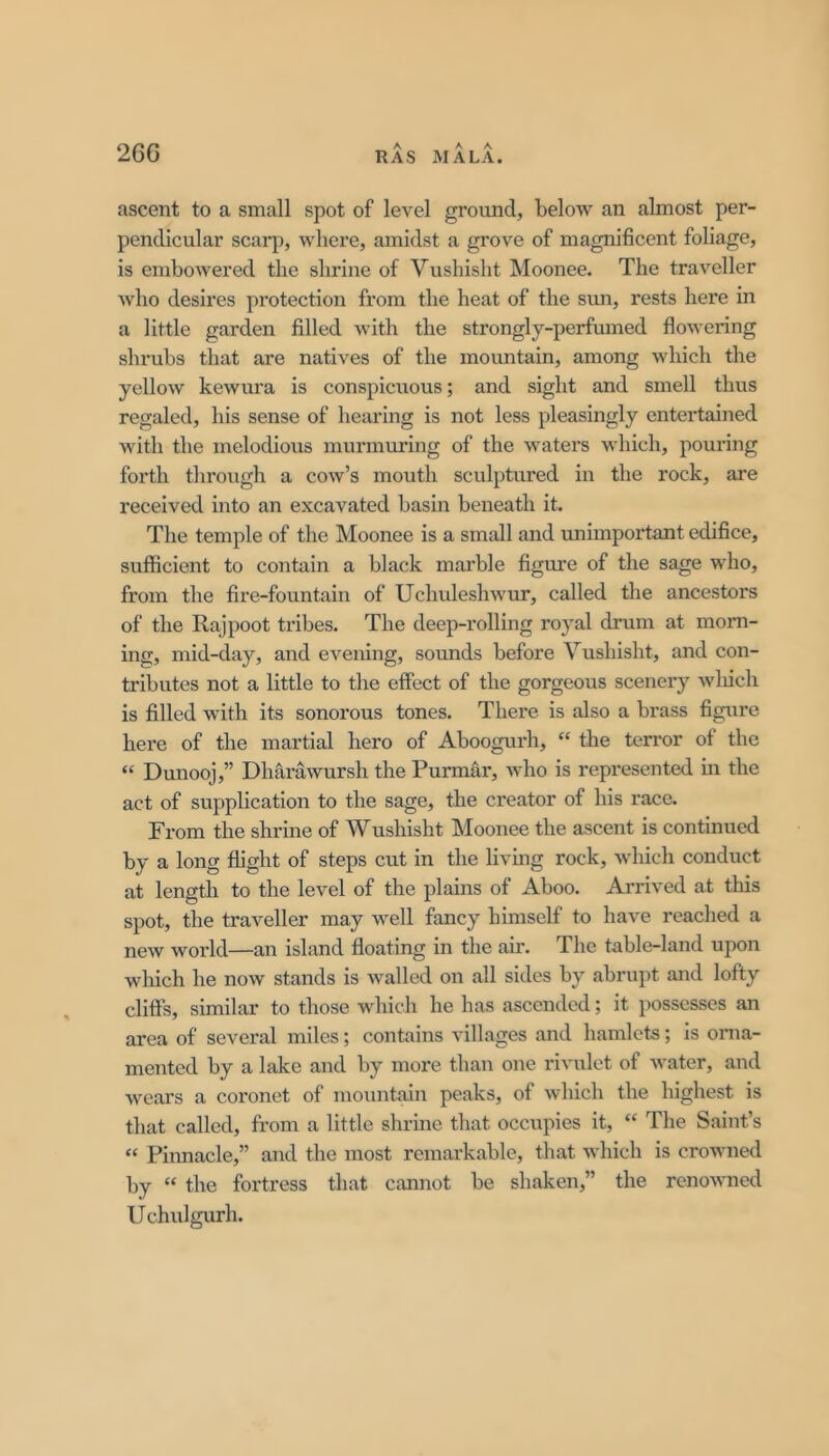 26G ascent to a small spot of level ground, below an almost per- pendicular scarp, where, amidst a grove of magnificent foliage, is embowered the shrine of Vushisht Moonee. The traveller Avho desires protection from the heat of the sun, rests here in a little garden filled with the strongly-perfumed flowering shrubs that are natives of the mountain, among which the yellow kewura is conspicnous; and sight and smell thus regaled, his sense of hearing is not less pleasingly entertained with the melodious murmuring of the waters which, pouring forth tlu’ough a cow’s mouth sculptured in the rock, are received into an excavated basin beneath it. The temple of the Moonee is a small and unimpoi’tant edifice, sufficient to contain a black marble figure of the sage who, from the fire-fountain of Uchuleshwur, called the ancestors of the Rajpoot tribes. The deep-rolling royal drum at morn- ing, mid-day, and evening, sounds before Vushisht, and con- tributes not a little to the effect of the gorgeous scenery wliich is filled with its sonorous tones. There is also a brass figure here of the martial hero of Aboogurh, “ the terror of the “ Dunooj,” Dharawursh the Purmar, who is represented m the act of supplication to the sage, the creator of his race. From the shrine of Wushisht Moonee the ascent is continued by a long flight of steps cut in the livhig rock, which conduct at length to the level of the plains of Aboo. Arrived at this spot, the traveller may well fancy himself to have reached a new world—an island floating in the air. The table-land upon which he now stands is walled on all sides by abrupt and lofty cliffs, similar to those which he has ascended; it possesses an area of several miles; contains villages and hamlets; is orna- mented by a lake and by more than one rivulet of water, and wears a coi’onet of moiintain peaks, of which the highest is that called, from a little shrine that occupies it, “ The Saint’s “ Pinnacle,” and the most remarkable, that which is crowned by “ the fortress that cannot be shaken,” the renowned Uchulgurh.