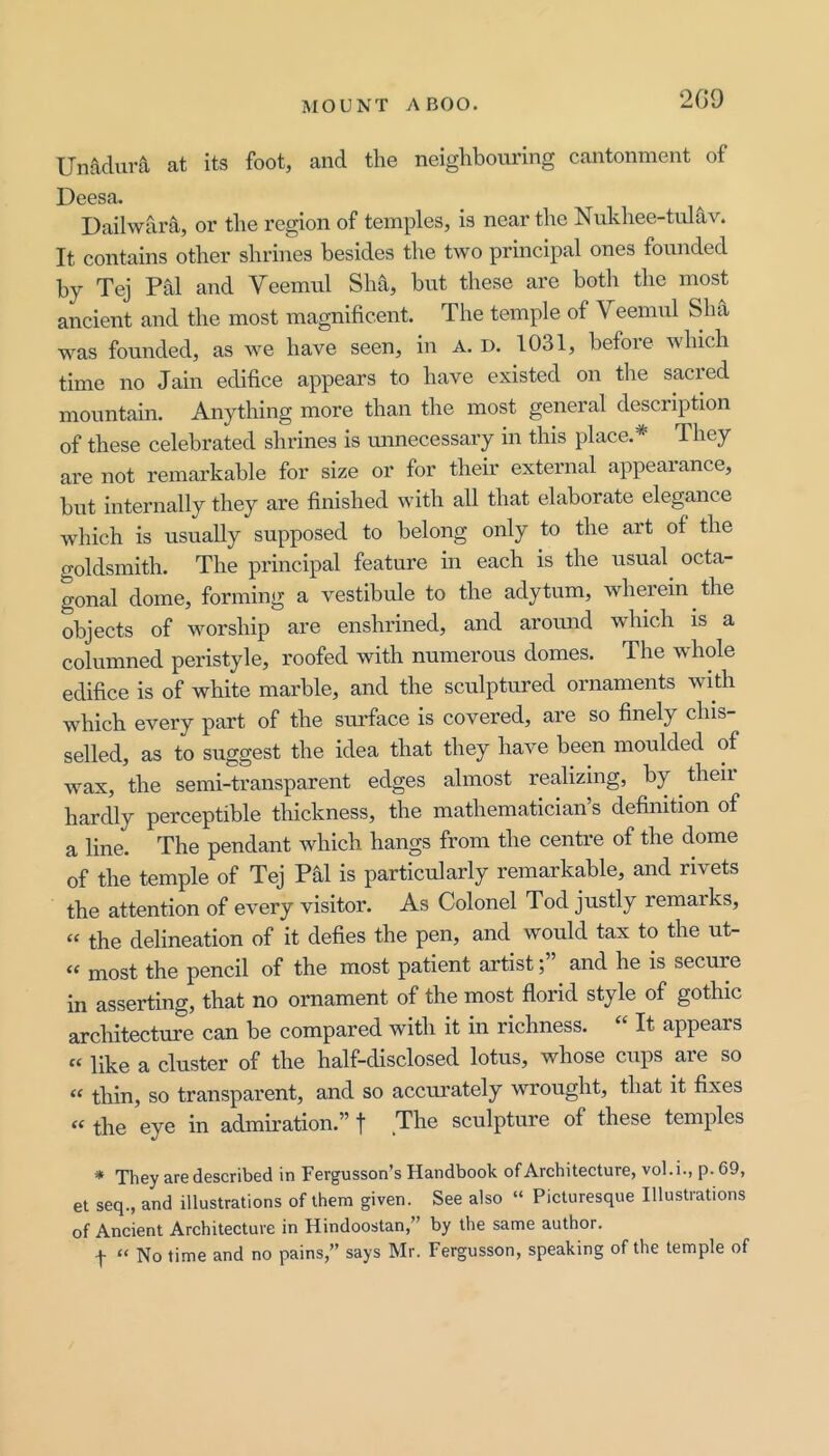 2G9 Unadura at its foot, and the neighbouring cantonment of Deesa. Dailwara, or the region of temples, is near the Nukhee-ttdav. It contains other shrines besides the two principal ones founded by Tej Pal and Veemul Sha, but these are both the most ancient and the most magnificent. The temple of Veemul Sha was founded, as we have seen, in A. d. 1031, before which time no Jain edifice appears to have existed on the sacred mountain. Anything more than the most general description of these celebrated shrines is mmecessary in this place.* They are not remarkable for size or for their external appearance, but internally they are finished with all that elaborate elegance which is usually supposed to belong only to the art of the goldsmith. The principal feature m each is the usual octa- gonal dome, forming a vestibule to the adytum, wherein the objects of worship are enshrined, and aromid which is a columned peristyle, roofed with numerous domes. The whole edifice is of white marble, and the sculptured ornaments with which every part of the surface is covered, are so finely chis- selled, as to suggest the idea that they have been moulded of wax, the semi-transparent edges almost realizing, by ^ their hardly perceptible thickness, the mathematician’s definition of a line. The pendant which hangs from the centre of the dome of the temple of Tej Phi is particularly remarkable, and rivets the attention of every visitor. As Colonel Tod justly remarks, “ the delineation of it defies the pen, and would tax to the ut- « most the pencil of the most patient artist;” and he is secure in asserting, that no ornament of the most florid style of gothic architecture can be compared with it in richness. “ It appears « like a cluster of the half-disclosed lotus, whose cups are so “ thin, so transparent, and so accurately wrought, that it fixes “ the eye in admiration.” f The sculpture of these temples # ^j'0 d0scrib6d in Fcrgusson^s Hcindbook of ArcbitGCturG, vol. i.j p. 69, et sGq., and illustrations of them givGn. Sgg also “ PicturGsque Illustrations of Anciont ArchitGCtuve in Hindoostan, by tho santiG author. f “ No time and no pains,” says Mr. Fergusson, speaking of the temple of