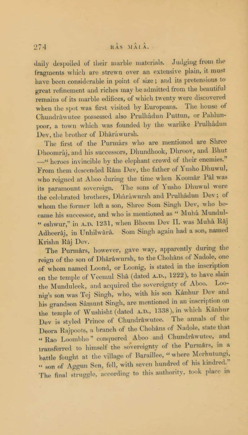 daily despoiled of their luarhle materials. J udgiiig from the Iragments which arc strewn over an extensive plain, it must have been considerable in point of size ; and its pretensions to great refinement and riches may be atlniitted from the beautiful remains of its marble edifices, of which twenty were discovered when the spot was first visited by L/Ui’opeans. The house of Chundr^wutee possessed also Prulhadun Puttun, or Pahlun- poor, a town -which was founded by the warlike Prulhadun Dev, the brother of Dharawursh. The first of the Purmars wdio are mentioned are Shree Dhoomraj, and his successors, Dhundhook, Dhroov, and Bhut —“ heroes invincible by the elephant crowd of their enemies. From them descended Ram Dev, the father of \usho Dhuwul, who reig'ned at Aboo during the time when Roomar 1 M w^as its paramount sovereign. The sons of \usho Dhuwul wore the celebrated brothers, Dhrirawursh and Prulhadun Dev; of whom the former left a son, Shree Som Singh Dev, -who be- came his successor, and who is mentioned as “ Muha Mundul- “ eshwur,” in a.d. 1231, when Bheem Dev II. was Muha Raj Adheeraj, in Unhilwara. Som Singh again had a son, named Krishn Raj Dev. The Purmars, however, gave way, apparently during the reign of the son of Dharawursh, to the Chohans of Nadole, one of whom named Loond, or Loonig, is stated in the inscription on the temple of Veemul Sha (dated A.D., 1222), to have slain the Munduleek, and acquired the sovereignty of Aboo. Loo- nig’s son was Tej Singh, who, with his son Kanhur Dev and his grandson Samunt Singh, are mentioned in an inscription on the temple of Wnshisht (dated A.D., 1338), in which Kanhur Dev is styled Prince of Chundrawutee. The annals of the Deora Rajpoots, a branch of the Chohans of Nadole, state that “ Rao Liximbho ” coiKpiered Aboo and Chundrawutee, and transferred to himself the so'vereignty of the Purmars, m a battle fought at the village of Baraillee, “ where Merhutungi, “ son of Aggun Sen, fell, with seven hundred of his kindred. The final struggle, according to this authority, took place m