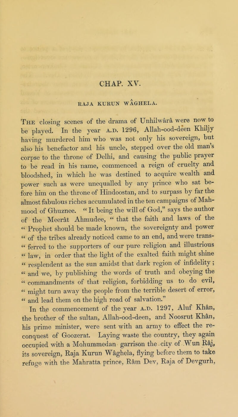 CHAP. XV. RAJA KURUN WAGHELA. The closing scenes of’ the drama of Unhilwara were now to be played. In the year a.d. 1296, Allah-ood-deen Khiljy having murdered him who was not only his sovereign, but also his benefactor and his uncle, stepped over the old man’s corpse to the throne of Delhi, and causing the public prayer to be read in his name, commenced a reign of cruelty and bloodshed, in which he was destined to acquire wealth and power such as were unequalled by any prince who sat be- fore him on the throne of Hindoostan, and to surpass by far the almost fabulous riches accumulated in the ten campaigns of Mah- mood of Ghuznee. “ It being the will of God,” says the author of the Meerat Ahmudee, “ that the faith and laws of the “ Prophet should be made known, the sovereignty and power “ of the tribes already noticed came to an end, and were trans- “ ferred to the supporters of our pure religion and illustrious “ law, in order that the light of the exalted faith might shine “ resplendent as the sun amidst that dark region of infidelity ; “ and we, by publishing the words of truth and obeying the commandments of that religion, forbidding us to do evil, “ might turn away the people from the terrible desert of error, “ and lead them on the high road of salvation.” In the commencement of the year a.d. 1297, Aluf Kh^n, the brother of the sultan, Allah-ood-deen, and Noosrut Kh^n, his prime minister, were sent with an army to effect the re- conquest of Goozerat. Laying waste the country, they again occupied with a Mohummedan garrison the city of .Wun Raj, its sovereign, Raja Kurun Waghela, flying before them to take refuge with the Mahratta prince, Rkm Dev, Raja of Devgurh,