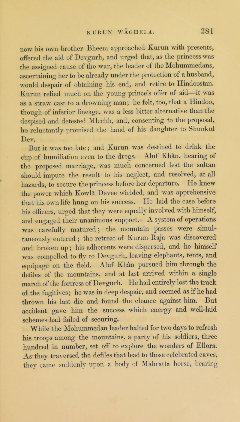 now his own brother Bheein approached Kurim with presents, offered the aid of Devgurh, and urged that, as the princess was the assigned cause of the war, the leader of the Mohummedans, ascertaining her to be already under the protection of a husband, would despair of obtaining his end, and retire to Hindoostan, Kurun relied much on the yoinig prince’s offer of aid—it was as a straw cast to a drowning man; he felt, too, that a Hindoo, though of inferior lineage, was a less bitter alternative than the despised and detested Mleclih, and, consenting to the proposal, he reluctantly promised the hand of his daughter to Shunkul Dev. But it was too late; and Kurun was destined to drink the cup of humiliation even to the dregs. Aluf Khan, hearing of the proposed marriage, was much concerned lest the sultan should impute the result to his neglect, and resolved, at all hazards, to secure the princess before her departure. He knew the power which Kowla Devee wielded, and was apprehensive that his own life himg on his success. He laid the case before his officers, urged that they were equally involved with himself, and engaged their unanimous support. A system of operations was carefidly matured; the mountain passes were simul- taneously entered; the retreat of Kurun Raja was discovered and broken up; his adherents were dispersed, and he himself was compelled to fly to Devgurh, leaving elephants, tents, and equipage on the field. Aluf Khan pursued him tlrrough the defiles of the mountains, and at last arrived within a single march of the fortress of Devgurh. He had entirely lost the track of the fugitives; he was in deep despair, and seemed as if he had thrown his last die and found the chance against him. But accident gave him the success which energy and well-laid schemes had failed of securing. While the Mohummedan leader halted for two days to refresh his troops among the mountains, a party of his soldiers, three hundred in number, set off to explore the wonders of Ellora. As they traversed the defiles that lead to those celebrated caves, they came suddenly upon a body of Mahratta horse, bearing