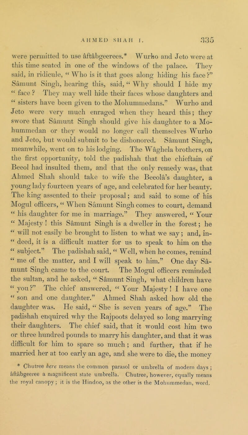 All.MEI.) SIIAII I. n;35 were pennitted to use iiftribgoerees.* Wurko and Jeto were at this time seated in one of the windows of the palace. They said, in ridicule, “ \Mio is it that goes along hiding his face?” Sainunt Singh, heai'ing this, said, “ Why shoidd 1 hide rny “ face ? They may well hide their faces whose daughters and “ sisters have been given to the Mohummedans.” Wurho and Jeto were very much enraged when they heard this; they swore that Samunt Singh should give his daughter to a Mo- hummedan or thev would no longer call themselves Wurho and Jeto, but would submit to be dishonored. Samunt Singh, ineanw'hile, went on to his lodging. The Wdghela brothers, on the first opportunity, told the padishah that the chieftain of Beeol had insulted them, and that the only remedy was, that Ahmed Shah should take to wife the Beeola’s daughter, a young lady fourteen years of age, and celebrated for her beauty. The king assented to their proposal; and said to some of his hiogul officers, “ When Samunt Singh comes to court, demand “ his daughter for me in marriage.” They answered, “ Your “ Majjesty ! this Samunt Singh is a dweller in the forest; he  will not easily be brought to listen to what we say; and, in- “ deed, it is a difficult matter for us to speak to him on the “ subject.” The padishah said, “ Well, when he comes, remind “ me of the matter, and I will speak to him.” One day Sa- munt Singh came to the court. The Mogul officers reminded the sultan, and he asked, “ Samunt Singh, what children have “you?” The chief answered, “Your Majesty! I have one “ son and one daughter.” Ahmed Shah asked how old the daughter was. He said, “ She is seven years of age.” The padishah enquired wliy the Rajpoots delayed so long marrying their daughters. The chief said, that it would cost him two or three hundred pounds to marry his daughter, and that it was difficult for him to spare so much ; and further, that if he married her at too early an age, and she were to die, the money ♦ Chutree here means the common parasol or umbrella of modern clays; aftabgeeree a magnificenl state umbrella. Chutree, however, equally means the royal canopy; it is the Hindoo, as the other is the Moliummedan, word.