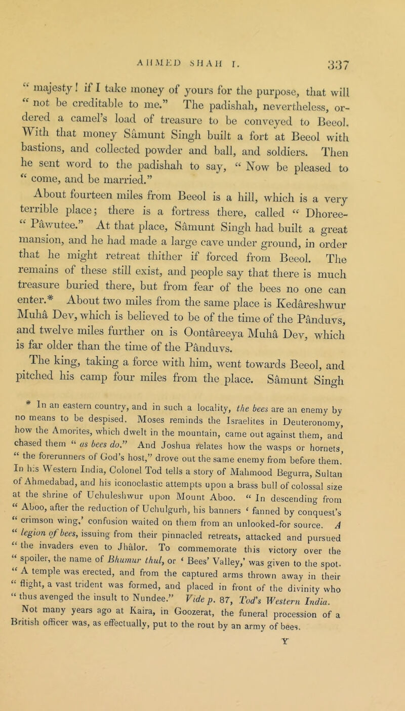 majesty I if I take money of yours for the purpose, that will not be creditable to me.” The padishah, nevertheless, or- deicd a camels load of treasure to be conveyed to Becol. With that money Samunt Singh built a fort at Beeol with bastions, and collected powder and ball, and soldiers. Then he sent word to the padishah to say, ‘‘ Now be pleased to “ come, and be married.” About fourteen miles from Beeol is a hill, which is a very terrible place; there is a fortress there, called Dhoree- Pav/utee. At that place, Samunt Singdi had built a great mansion, and he had made a large cave under ground, in order that he might retreat thither if forced from Beeol. The lemains of these still exist, and people say that there is much treasure buried there, but from fear of the bees no one can entei. About two miles from the same place is Kedareshwur Muha Dev, which is believed to be of the time of the Panduvs, and twelve miles further on is Oontareeya Muha Dev, which is far older than the time of the Panduvs. ^ The kmg, taking a force with him, went towai’ds Beeol, and pitched his camp four miles from the place. Samunt Sino-h In an eastern country, and in such a locality, the bees are an enemy by no means to be despised. Moses reminds the Israelites in Deuteronomy, how the Amorites, which dwelt in the mountain, came out against them, and chased them “ as bees do,” And Joshua relates how the wasps or hornets, the forerunners of God’s host,” drove out the same enemy from before them. In h.s Western India, Colonel Tod tells a story of Mahmood Begurra, Sultan of Ahmedabad, and his iconoclastic attempts upon a brass bull of colossal size at the shrine of Uchuleshwur upon Mount Aboo. “ In descending from “ Aboo, after the reduction of Uchulgurh, his banners ‘ fanned by conquest’s “ crimson wing,’ confusion waited on them from an unlooked-for source. A “ legion of bees, issuing from their pinnacled retreats, attacked and pursued “ the invaders even to Jhhlor. To commemorate this victory over the “ spoiler, the name of Bhumnr thul, or ‘ Bees’ Valley,’ was given to tlie spot. “ A temple was erected, and from the captured arms thrown away in their “ flight, a vast trident was formed, and placed in front of the divinity who » thus avenged the insult to Nundee.” Vide p. 87, Tod's Western India. Not many years ago at Kaira, in Goozerat, the funeral procession of a British officer was, as effectually, put to the rout by an army of bees. Y