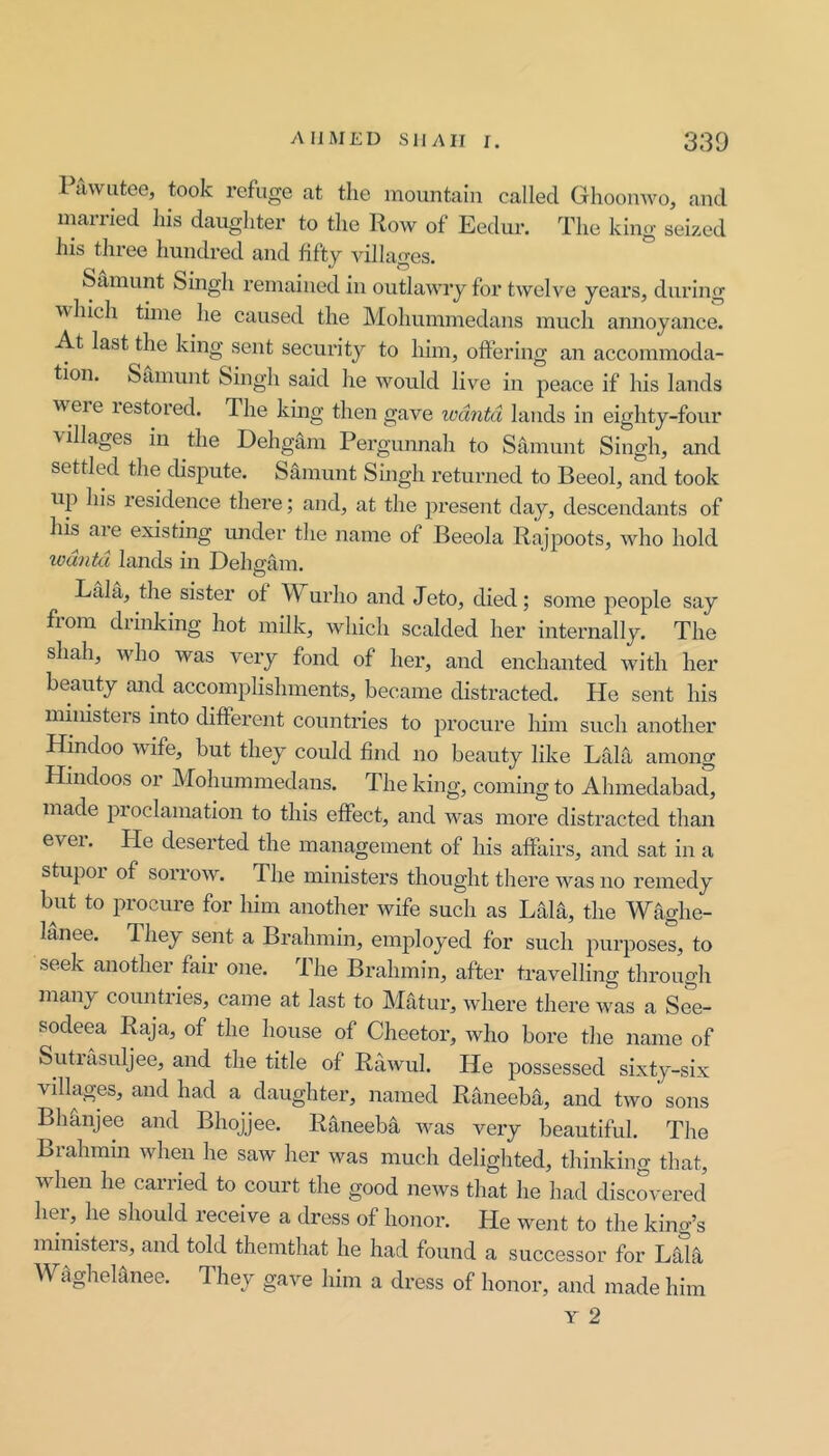 Pawutee, took refuge at the mountain called Ghoonwo, and married his daughter to the Row of Eedur. The king seized his three hundred and fifty A’illages. Samimt Singh remained in outlawry for twelve years, during which time he caused the Mohummedans much annoyance. At last the king sent security to him, offering an accommoda- tion. Samunt Singh said he would live in peace if his lands w ere lestored. The kmg then gave lodntd lands in eighty-four ■villages in the Dehgam Pergunnah to Samunt Singh, and settled the dispute. Samunt Singh returned to Beeol, and took up his residence thei’e; and, at the present day, descendants of his are existing under the name of Beeola Rajpoots, who hold wdntd lands in Delmam. Lala, the sister of Wurho and Jeto, died; some people say fiom drinking hot milk, which scalded her internally. The shah, who was very fond of her, and enchanted with her beauty and accomplishments, became distracted. He sent his ministers into different countries to procure him such another Hindoo wife, but they could find no beauty like Lala among Hindoos or Mohummedans. The king, coming to Ahmedabad, made proclamation to this effect, and was more distracted than evei. Pie deserted the management of his affairs, and sat in a stupoi of sorrow\ The ministers thought tliere was no remedy but to procure for him another wife such as LaH, the Waghe- lanee. Phey sent a Brahmin, employed for such purposes, to seek another fair one. The Brahmin, after travelling through many countries, came at last to Matur, where there was a See- sodeea Raja, of the house of Cheetor, who bore the name of Sutiasuljee, and the title of Rawul. He possessed sixty-six villages, and had a daughter, named Raneeba, and two sons Bhanjee and Bhojjee. Raneeba was very beautiful. The Brahmin when he saw her was much deliglited, thinking that, when he carried to court the good news that he had discovered her,^ he should receive a dress of honor. He went to the king’s ministers, and told themthat he had found a successor for Laht W^gheHnee. They gave him a dress of honor, and made him Y 2