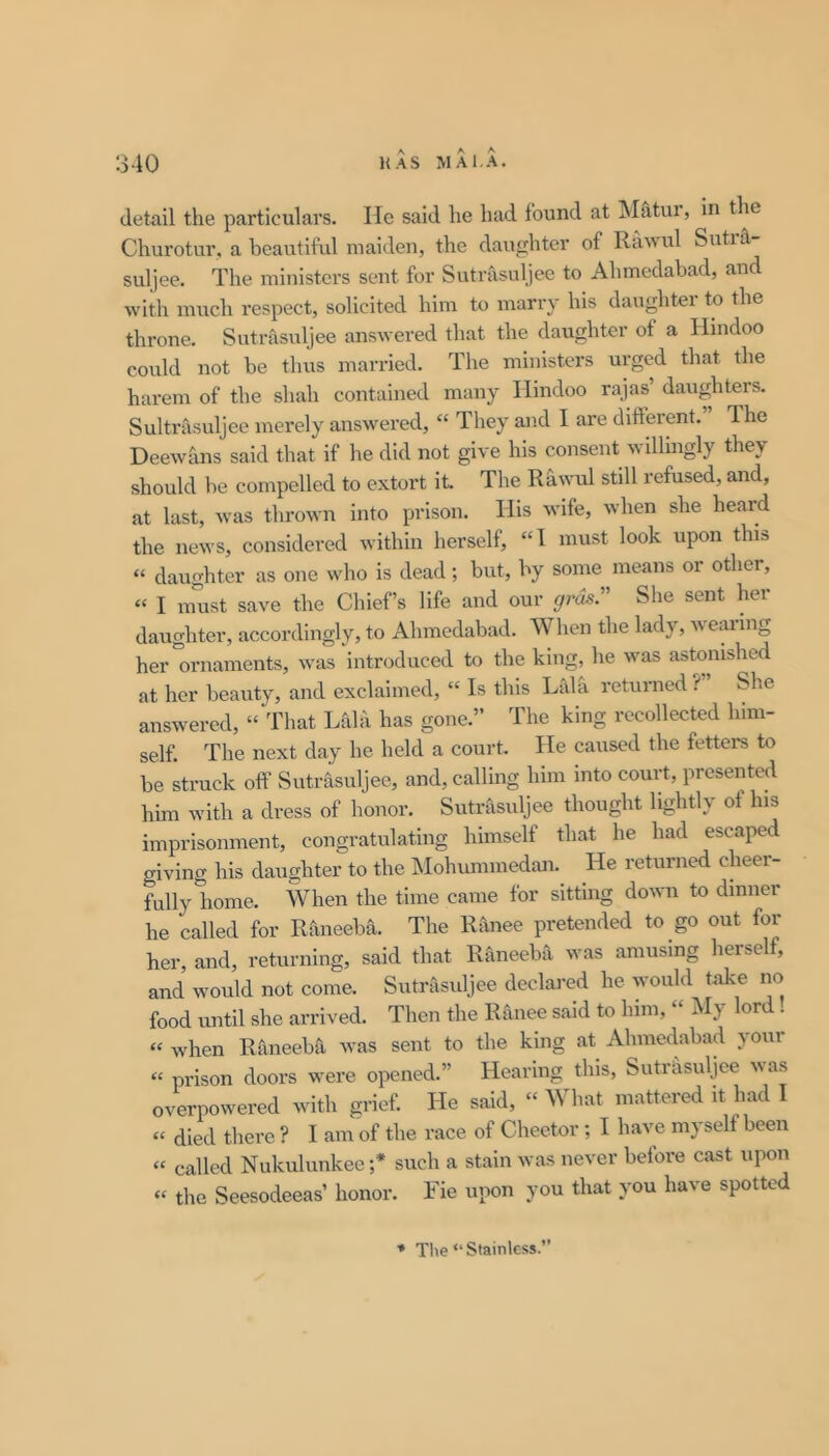 detail the particulars. He said he had found at Matui, in the Churotur, a beautiful maiden, the daughter of Rawul Suti&- suljee. The ministers sent for Sutrasuljee to Ahmedabad, and with much respect, solicited him to marry his daughter to the throne. Sutrasuljee answered that the daughter of a Hindoo could not be thus married. The ministers urged that the harem of the shah contained many Hindoo rajas’ daughters. Sultrasuljee merely answered, “ They and I are different. Ihe Deewans said that if he did not give his consent wdhngly they should be compelled to extort it. The Rawul still refused, and, at last, was thrown into j)rison. His wife, when she heard the news, considered within herself, “1 must look upon this “ daughter as one who is dead; but, by some means or other, “ I must save the Chief’s life and our gras. She sent hei daughter, accordingly, to Ahmedabad. When the lady, wearing her ornaments, was introduced to the king, he was astonished at her beauty, and exclaimed, “ Is this Lalh returned ?” She answered, “That Lala has gone.” The king recollected him- self. The next day he held a court. He caused the fetters to be struck off Sutrasuljee, and, calling him into court, presented him with a dress of honor. Sutrasuljee thought lightly of his imprisonment, congratulating himself that he had escape giving his daughter to the Mohummedan. He returned cheer- fully home. When the time came for sitting down to dinner he called for Raiieeba. The Rfinee pretended to go out for her, and, returning, said that R^neeba was amusing herself, and would not come. Sutrasuljee declared he would take no food until she arrived. Then the Ranee said to him, “ My lord . “ when Raneeba was sent to the king at Ahmedabad your “ prison doors were opened.” Hearing this, Siitiffsuljee was overpowered with grief. He said, “ What mattered it had I “ died tliere ? I am of the race of Cheetor; I have myself been « called Niikulunkee ;* such a stain was never before cast upon “ the Seesodeeas’ honor. Fie upon you that you have spotted * Tlie “ Stainless.”