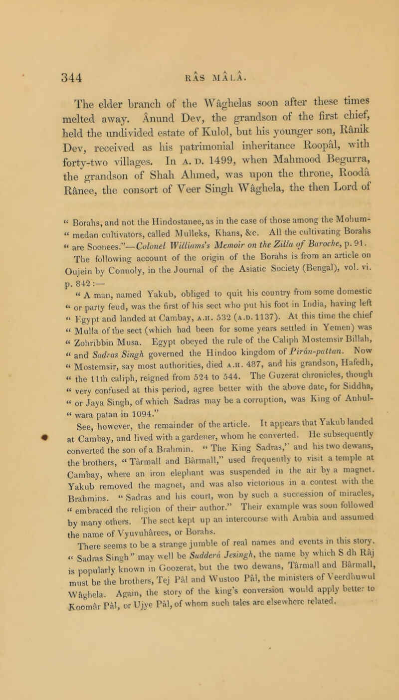 Tlie elder branch of the AVaghelas soon after these times melted away. Anund Dev, the grandson of the first chief, held the imdivided estate of Kulol, but his younger son, Ilanik Dev, received as his patrimonial inheritance Roopal, with forty-two villages. In A. D. 1499, when Mahmood Begurra, the grandson of Shah A.hmed, Avas upon the throne, Rooda Ranee, the consort of Veer Singh Waghela, the then Lord of “ Borahs, and not the lIindostanee,as in the case of those among the Molium- “ medan cultivators, called Mulleks, Khans, &:c. All the cultivating Borahs “ are Soonees.”—Colonel \Villi(ims'$ Memoir on the Zilla of Baroche,\).9\. The following account of the origin of the Borahs is from an article on Oujein by Connoly, in the Journal of the Asiatic Society (Bengal), vol. vi. p. 842 “ A man, named Yakub, obliged to quit his country frotn some domestic “ or party feud, was the first of his sect who put his foot in India, having left “ Kgypt and landed at Cambay, a.h. 532 (a.n. 1137). At this time the chief “ Mulla of the sect (which had been for some years settled in Yemen) was “ Zohribbin Musa. Egypt obeyed the rule of the Caliph Mostemsir Billah, “ and Sadras Singh governed the Hindoo kingdom of Piran-puttan. Kow “ Mostemsir, say most autliorities, died a.h. 487, and his grandson, Hafedh, “ the 11th caliph, reigned from 524 to 544. The Guzerat chronicles, though “ very confused at this period, agree better with the above date, for Siddha, “ or Jaya Singh, of which Sadras may be a corruption, was King of Anhul- “ wara patan in 1094.” See, however, the remainder of the article. It appears that \ akub landed • at Cambay, and lived with a gardener, whom he converted. He subsequently converted the son of a Brahmin. » The King Sadras,” and his two dewans, the brothers, “ Tarmall and Barmall, used frequently to visit a temple at Cambay, where an iron elephant was suspended in the air by a magnet. Yakub removed the magnet, and was also victorious in a contest with the Brahmins. “ Sadras and his court, won by such a succession of miracles, “ embraced the religion of their author.” Their example was soon followed by many others. The sect kept up an intercourse with Arabia and assumed the name of Vyuvuharees, or Borahs. There seems to be a strange jumble of real names and events in this story. “ Sadras Singh” may well be Sudderd Jesingh, the name by which S dh RfiJ is popularly known in Goozerat, but the two dewans, Tarmall and BArmall, must be the brothers, TeJ Bal and Wustoo Pal, the ministers of Veerdhuwul Waghela. Again, the story of the king’s conversion would apply better to Koomar Pal, or Ujye Pal, of whom such talcs arc elsewhere related.