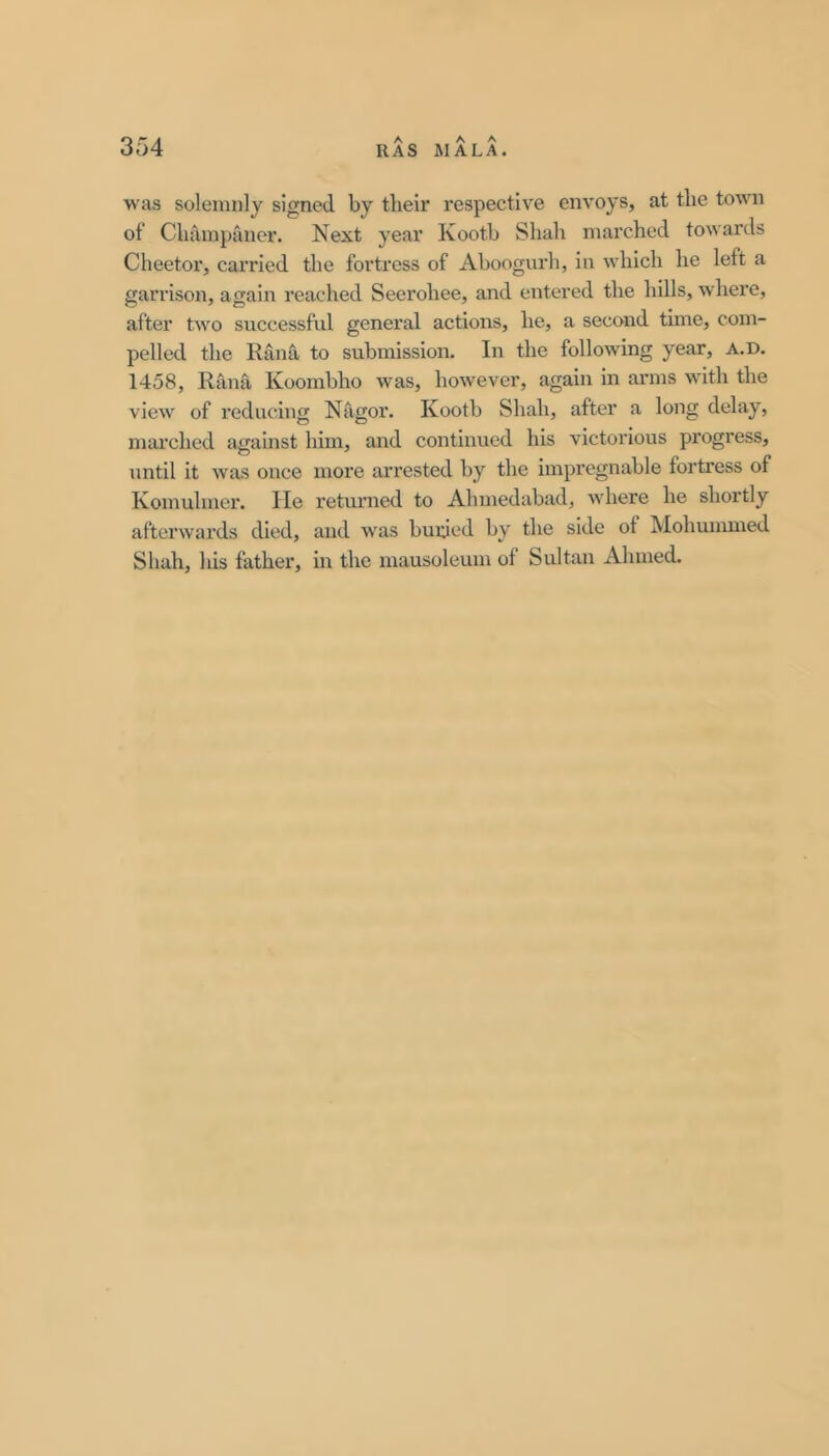 A A A was solemnly signed by tlieir respective envoys, at the town of Champaner. Next year Kootb Shah marched towards Cheetor, carried the foi’tress of Ahoogurh, in which he left a garrison, again reached Seerohee, and entered the hills, where, after two successful general actions, he, a second time, com- pelled the Rana to submission. In the following year, a.d. 1458, Rana Koomhho was, however, again in arms with the view of reducing Nagor. Kootb Shah, after a long delay, mai'ched against him, and continued his victorious progress, until it was once more arrested by the impregnable fortress of Komulmer. lie retm'iied to Ahmedabad, where he shortly afterwards died, and was buiued by the side of Mohummed Shah, his father, in the mausoleum of Sultan Ahmed.