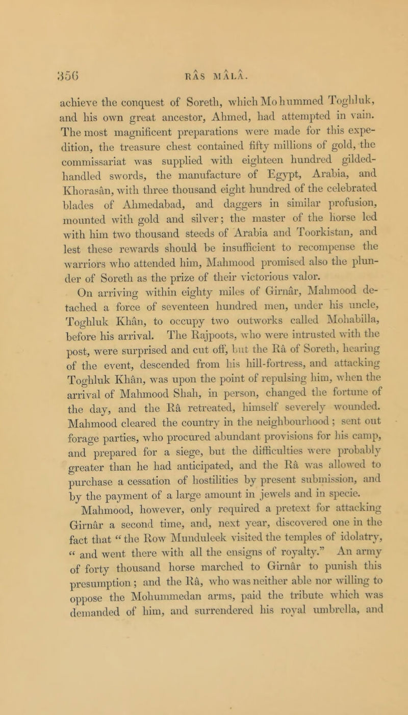 IjoG RAS MALA. achieA’e the conquest of Soreth, which Mo hummed Toghluk, and his own great ancestor, Ahmed, had attempted in vain. The most magnificent preparations were made for this expe- dition, the treasure chest contained fifty millions of gold, the commissariat was supplied with eighteen hundred gilded- lumdled swords, the manufacture of Egj-pt, Arabia, and Khorasiin, with three thousand eight hundred of the celebrated blades of Ahmedabad, and daggers in similar profusion, mounted with gold and silver; the master of the horse led with him two thousand steeds of Arabia and Toorkistan, and lest these rewards should be insufficient to recompense the warriors who attended him, Mahmood promised also the plun- der of Soreth as the prize of their victorious valor. On arriving within eighty miles of Girnar, Mahmood de- tached a force of seventeen hundred men, under Isis uncle, Toghluk Khsln, to occupy two outworks called jMohabilla, before his arrival. The Kajpoots, who were intrusted with the post, were surprised and cut ofi, but the Ra of Soreth, hearing of the event, descended from h.is hill-fortress, and attacking Toghluk Khan, was upon the point of repulsing him, when the arrival of Mahmood Shah, in person, changed the fortune of the day, and the Ra retreated, himself severely wounded. Mahmood cleared the country in the neighbourhood ; sent out forage parties, who procured abundant provisions for his camp, and prepared for a siege, but the difficulties were probsibly greater than he had anticipated, and the Rii was allowed to purchase a cessation of hostilities by present submission, and by the payment of a large amount in jewels and in specie. Mahmood, however, only required a pretext for attacking Girnar a second time, and, next year, discovered one in the fact that “ the Row iSIunduleek visited the temples of idolatry, “ and went there with all the ensigns of royalty.” An army of forty thousand horse marched to Girnar to punish this presumption ; and the Ra, Avho was neither able nor willing to oppose the IVIohummcdan arms, paid the tribute which was demanded of him, and surrendered his royal umbrella, and