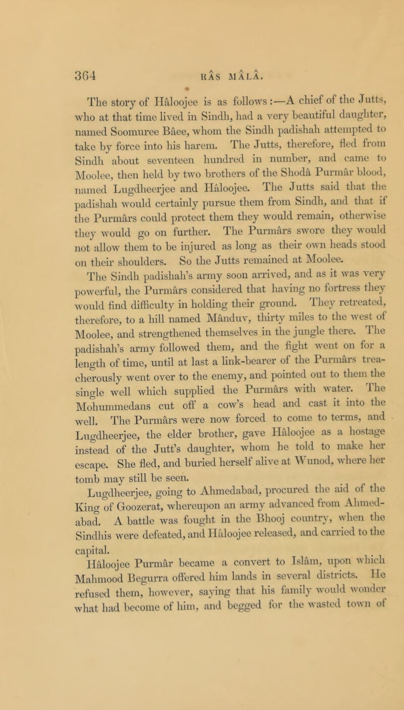 The story of Iirdoojoe is as follows :—A chief of the Jntts, who at that time lived in Sindh, had a very beautiful daughter, named Soomuree Baee, whom the Sindh padishah attempted to take by force into his harem. The Jutts, therefore, fled from Sindh about seventeen hundred in number, and came to INIoolee, then held by two brothers of the Shoda Purmar blood, named Lugdheerjee and Haloojee. The Jutts said that the padishah would certainly pursue them from Sindh, and that il the Purniars coidd protect them they would remain, othenvise they would go on fui’ther. The Purmars swore they ould not allow them to be injm-cd as long as their own heads stood on their shoulders. So the Jutts remained at INIoolee. The Sindh padishah’s army soon arrived, and as it was very powerful, the Purmars considered that having no foitiess they would find difficulty in holding their ground. They retreated, therefore, to a hill named Manduv, thirty miles to the \\est of Moolee, and strengthened themselves in the jungle there. The padishah’s army followed them, and the fight went on for a length of time, until at last a link-bearer of the Purmars trea- cherously went over to the enemy, and pointed out to them the single well which supplied the Purmars with water. The Mohummedans cut off a cow’s head and cast it into the well. The Purmars were now forced to come to terms, and Lugdheerjee, the elder brother, gave Haloojee as a hostage instead of the Jutt’s daughter, whom he told to make her escape. She fled, and buried herself alive at Wunod, where her tomb may still be seen. Lugdheerjee, going to Ahmedabad, procured the aid of the King of Goozerat, whereupon an army advanced from Ahmed- abad. A battle was fought in the Bhooj coimtry, when the Sindhis were defeated, and HCiloojee released, and carried to the capital. Iirdoojee Purmar became a convert to Islam, upon which Mahmood Bcgurra oftered him lands in several districts. Ho refused them, however, saying that his family would M onder what had become of him, and begged for the wasted town of