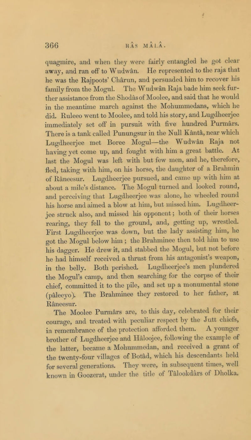 quagmire, and when they were fairly entangled he got clear away, and ran off to Wudwan. He represented to the raja that he was the Rajpoots’ Charun, and persuaded him to recover his family from the Mogul. The Wudwan Raja bade him seek fur- ther assistance from the Shodasof Moolee, and said that he would in the meantime march against the Mohummedans, which he did. Ruleeo went to Moolee, and told his story, and Lugdheerjee immediately set off in pursuit with five hundred Purmars. There is a tank called Punungsur in the Null Kanta, near which Lugdheerjee met Boree Mogul—the Wudw'an Raja not having yet come up, and fought with him a great battle. At last the Mogul was left with but few men, and he, therefore, fled, taking wdth him, on liis horse, the daughter of a Brahmin of Raneesur. Lugdheerjee pursued, and came up with him at about a mile’s distance. The Mogul turned and looked round, and perceiving that Lugdheerjee was alone, he Avheeled round his horse and aimed a blow at him, but missed him. Lugdheer- jee struck also, and missed his opponent; both of their horses rearing, they fell to the ground, and, getting up, wrestled. First Lugdheerjee was down, but the lady assisting him, he got the Mogul below him ; the Brahminee then told him to use his dagger. He drew it, and stabbed the Mogul, but not before he had himself received a thrust from liis antagonist s w'eapon, in the belly. Both perished. Lugdheerjee’s men plundered the Mogul’s camp, and then searching for the corpse of their chief, committed it to the pile, and set up a monumental stone (paleeyo). The Brahminee they restored to her father, at Raneesur. The Moolee Purmars are, to this day, celebrated for their courage, and treated with peculiar respect by the Jutt chiefs, in remembrance of the protection afforded them. A younger brother of Lugdheerjee and Haloojee, following the example of the latter, became a Mohummedan, and received a grant of the twenty-four villages of Botad, which his descendants held for sevei’al generations. They w'cre, in subsequent times, well known in Goozerat, luider the title of Talookdars of Dholka.