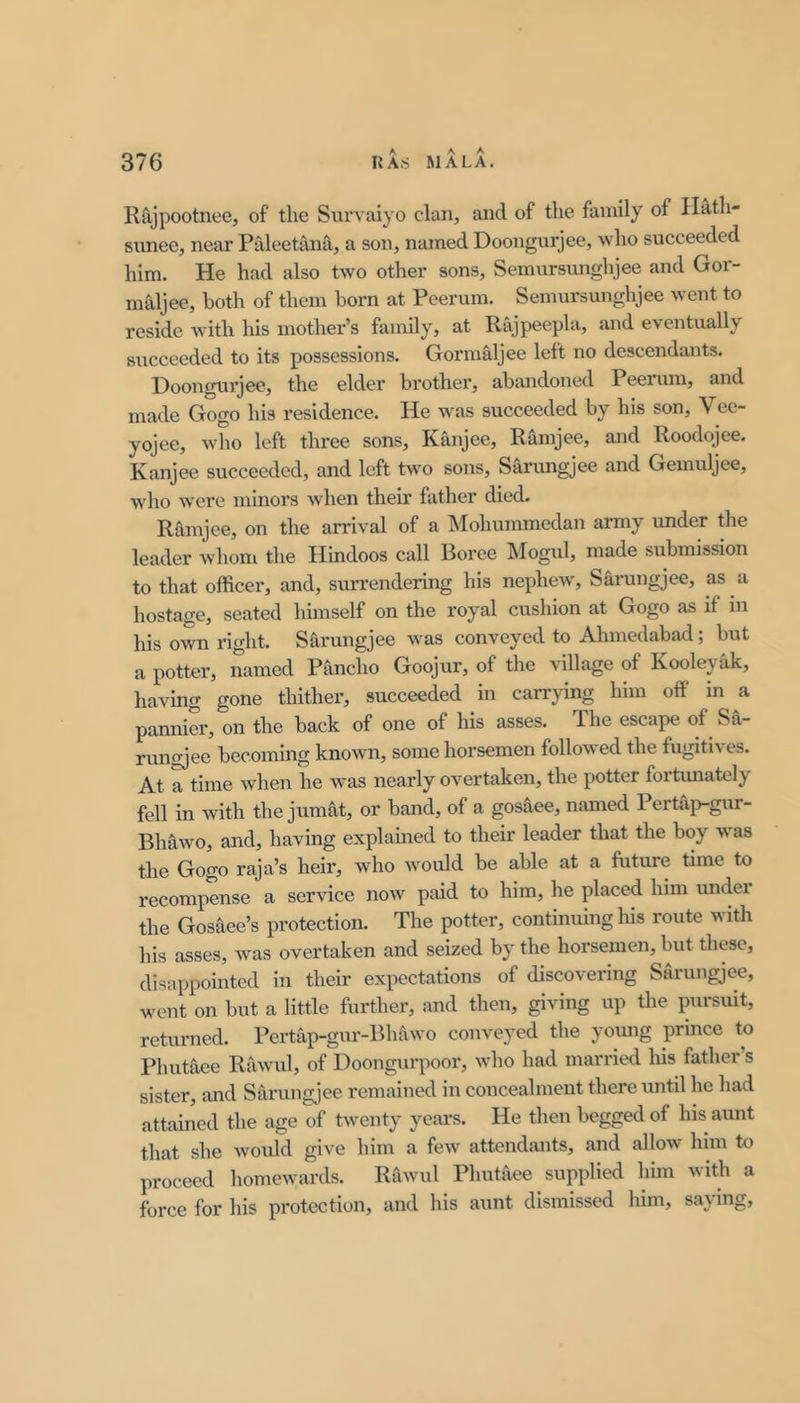 Rtijpootnee, of the Survaiyo clan, and of the family of Ilath- sunee, near Paleetana, a son, named Doongurjee, who succeeded him. He had also two other sons, Semursunghjee and Gor- maljee, both of them born at Peerum. Semursunghjee went to reside with his mother’s family, at Rajpeepla, and eventually succeeded to its possessions. Gormaljee left no descendants. Doongurjee, the elder brother, abandoned Peerum, and made Gogo his residence. He was succeeded by his son, Vee- yojee, who left three sons, Kanjee, Ramjee, and Roodojee. Kanjee succeeded, and left two sons, Sarungjee and Gemuljee, who Avere minors when their father died. Ramjee, on the arrival of a Mohummedan army under the leader whom the Hindoos call Boree Mogul, made submission to that officer, and, surrendering his nepheAv, Sarungjee, as a hostage, seated himself on the royal cushion at Gogo as if in his own right. Sfirungjee was conveyed to Ahmedabad; but a potter, named Pancho Goojur, of the village of Koolejak, having gone thither, succeeded in caiTying him off in a pannier, on the back of one of his asses. The escape of Sa- rungjee becoming known, some horsemen followed the fugitives. At a time when he was nearly overtaken, the potter fortimately fell in with the jumat, or band, of a gos^iee, named Pertap-gur- Bhawo, and, having explained to their leader that the boy Avas the Gogo raja’s heir, who Avould be able at a future time to recompense a serAuce noAv paid to him, he placed him under the Gosaee’s protection. The potter, continuing his route with his asses, Avas overtaken and seized by the horsemen, but these, disappointed in their expectations of discovering Sarungjee, went on but a little further, and then, giving up the pursuit, returned. Pertap-gur-Bhawo conveyed the yomig prince to Phutaee RaAvul, of Doongurpoor, Avho had niarried his father s sister, and Sarungjee remained in concealment there until he had attained the age of tAventy yeai’s. He then begged of his aunt that she Avould give him a feAV attendants, and allow him to proceed liomeAvards. Rawul Phutaee supplied him with a force for his protection, and his aunt dismissed him, saying.