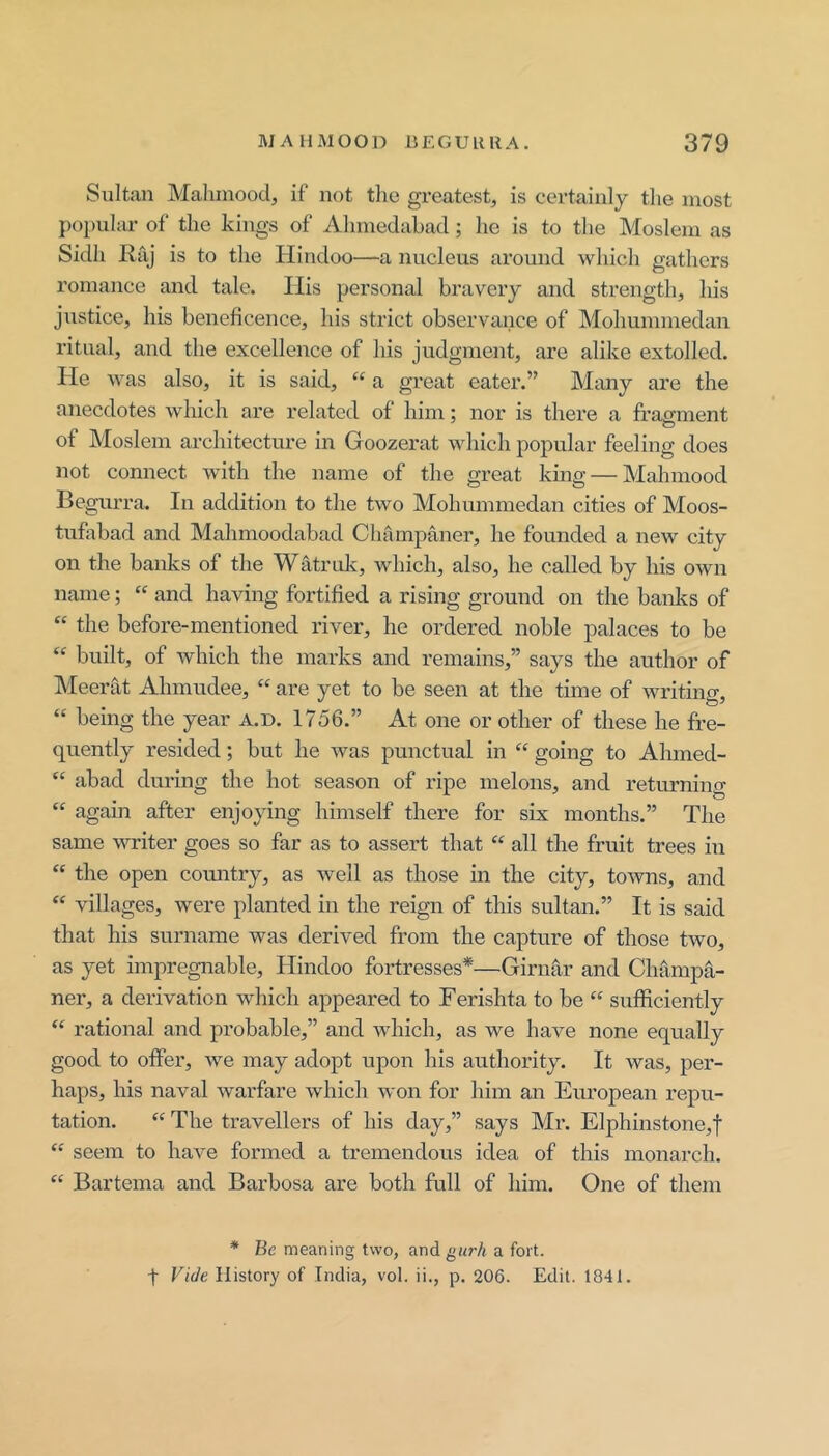 Sultan Malunood, if not the greatest, is certainly the most popular of the kings of Ahmedahacl; he is to the Moslem as Sidh Rfij is to the Hindoo—a nucleus around which gathers romance and tale. His personal bravery and strength, his justice, his beneficence, his strict observance of Mohummedan ritual, and the excellence of his judgment, are alike extolled. He was also, it is said, “ a great eatei’.” Many are the anecdotes which are related of him; nor is there a fragment of Moslem architecture in Goozerat which popular feeling does not connect with the name of the great king — Mahmood Begurra. In addition to the two Mohummedan cities of Moos- tufabad and Mahmoodabad Cluimpaner, he founded a new city on the banks of the WMrulc, which, also, he called by his own name; “ and having fortified a rising ground on the banks of “ the before-mentioned river, ho ordered noble palaces to be “ built, of which the marks and remains,” says the author of IMeerat Ahmudee, “ are yet to be seen at the time of writing, “ being the year a.d. 1756.” At one or other of these he fre- quently resided; but he was punctual in “ going to Ahmed- “ abad during the hot season of ripe melons, and returning “ again after enjoying himself there for six months.” The same writer goes so far as to assert that “ all the fruit trees in “ the open comitry, as well as those hi the city, towns, and villages, were planted in the reign of this sultan.” It is said that his surname was derived from the capture of those two, as yet impregnable, Hindoo fortresses*—Girnar and Champa- ner, a derivation which appeared to Ferishta to be “ sufficiently ‘‘ rational and probable,” and which, as we have none equally good to offer, we may adopt upon his authority. It was, per- haps, his naval warfare which won for him an European repu- tation. “ The travellers of his day,” says Mr. Elphinstone,t seem to have formed a tremendous idea of this monarch. Bartema and Barbosa are both full of him. One of them * Be meaning two, and gur/i a fort, t Vide History of India, vol. ii., p. 206. Edit. 1841.