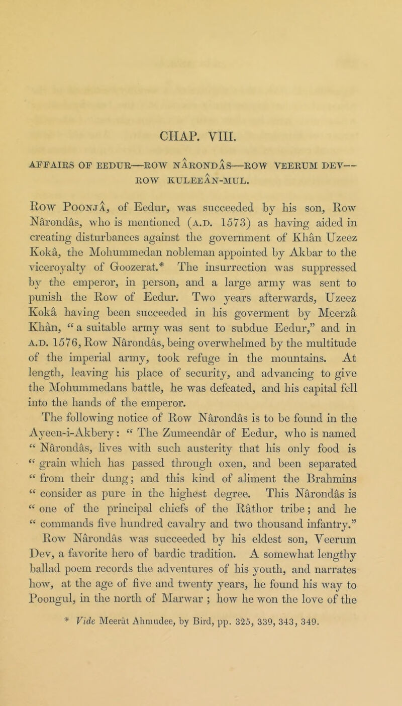 AFFAIKS OF EEDUR—ROW NARONDAS—ROW VEERUM DEV— ROW KULEEAN-MUL. Row PoONJA, of Ecdur, was succeeded by his son. Row Narondas, who is mentioned (a.d. 1573) as having aided in creating disturbances against the government of Khan Uzeez Koka, the Mohuminedan nobleman appointed by Akbar to the viceroyalty of Goozerat.* The insurrection was suppressed by the emperor, in person, and a large army was sent to pmiish the Row of Eedim. Two years afterwards, Uzeez Kokd having been succeeded in his goverment by Meerza Khan, “ a suitable army was sent to subdue Eedur,” and m a.d. 1576, Row Narondas, being overwhelmed by the multitude of the imperial army, took refuge in the mountains. At length, leaving his place of security, and advancing to give the Mohummedans battle, he was defeated, and his capital fell into the hands of the emperor. The following notice of Row Narondas is to be found in the Ayeen-i-Akbery: “ The Zumeendar of Eedur, who is named Nhrondils, lives with such austerity that his only food is “ grain which has passed through oxen, and been separated “ from their dung; and this kind of aliment the Brahmins “ consider as pure in the highest degvee. This Narondas is “ one of the principal chiefs of the Rathor tribe; and he “ commands five hundred cavalry and two thousand infantry.” Row Narondas was succeeded by his eldest son, Veerum Dev, a favorite hero of bardic tradition. A somewhat lengthy ballad poem records the adventures of his youth, and narrates how, at the age of five and twenty years, he found his way to Poongul, in the north of Marwar ; how he won the love of the * Vide Meerut Alimudee, by Bird, pp. 325, 339, 343, 349.