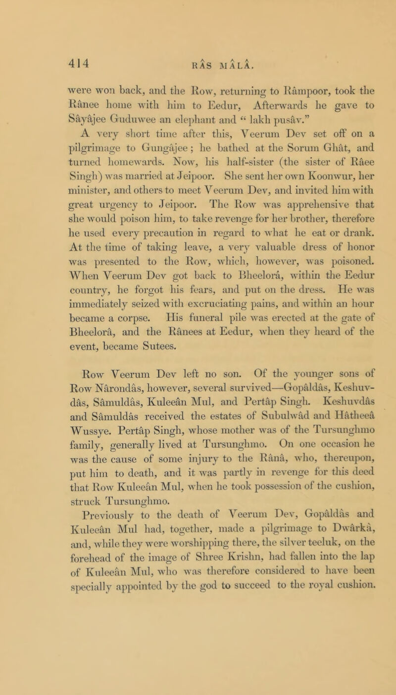 were won back, and the Row, I’eturning to Rainpoor, took the Ranee home with him to Eedur, Afterwards he gave to Sayajee Gudnwee an elephant and “ lakh pnsav.” A very short time after this, Veerum Dev set off on a pilgrimage to Gungajee; he bathed at the Sorum Ghat, and turned homewards. Now, his half-sister (the sister of Race Singh) was married at Jeipoor. She sent her own Koonwur, her minister, and others to meet Veerum Dev, and invited him with great urgency to Jeipoor, The Row was apprehensive that she would poison him, to take revenge for her brother, therefore he used every precaution in regard to Avhat he eat or drank. At the time of taking leave, a very valuable dress of honor was presented to the Row, which, hoAvever, Avas poisoned. When Veerum Dev got back to Bheelora, Avithin the Eedur countiy, he forgot his fears, and put on the dress. He Avas immediately seized Avith excruciatmg pains, and Avithin an hour became a corpse. His funeral pile Avas erected at the gate of Bheelora, and the Ranees at Eedur, Avhen they heard of the event, became Sutees. Row Veerum Dev left no son. Of the yoimger sons of Roav Narondas, hoAvever, several survived—Gopivldas, KeshuA'- das, Samuldas, Kuleean Mul, and Pertap Singh. Keshuvdas and Samuldas received the estates of Subuhvad and Hatheea Wussye. Pertap Singh, whose mother Avas of the Tursunghmo family, generally lived at Tursimghmo. On one occasion he was the cause of some injury to the Rana, Avho, thereupon, put him to death, and it Avas partly in revenge for this deed that Roav Kuleean Mul, Avhen he took possession of the cushion, struck Tursimghmo. Previously to the death of Veerum Dev, Gopaldas and Kuleean Mul had, together, made a pilgrimage to DAvarka, mul, Avhile they were Avorshipping there, the silver teeluk, on the forehead of the image of Shree Krishn, had fallen into the lap of Kuleean IMul, Avho avivs therefore considered to have been specially appointed by the god to succeed to the royal cushion.