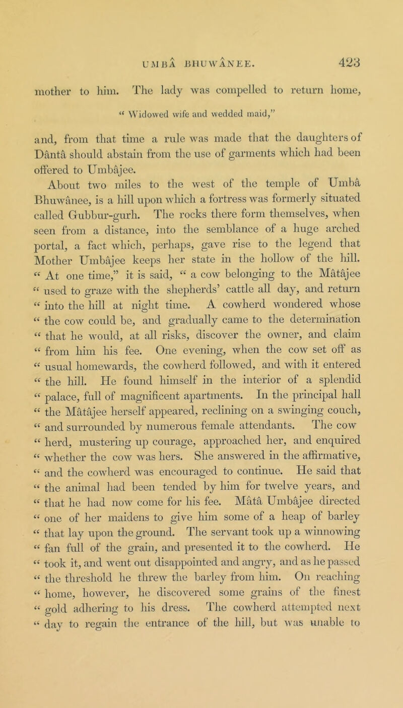 mother to Jiim. The hidy was compelled to return home, “ Widowed wife and wedded maid,” and, from that time a rule was made that the daughters of Danta should abstain from the use of garments which had been offered to Umbajee. About two miles to the west of the temple of Umba Bhuwanee, is a hill upon which a fortress was formerly situated called Gubbm'-o-urh. The rocks there form themselves, when O seen from a distance, into the semblance of a huge arched portal, a fact which, perhaps, gave rise to the legend that Mother Umbajee keeps her state in the hollow of the hill. “ At one time,” it is said, “ a cow belonging to the Matajee “ used to graze with the shepherds’ cattle all day, and retmai “ into the hill at niMit time. A cowherd wondered whose O “ the cow could be, and gradually came to the determination “ that he would, at all risks, discover the owner, and claim “ from him his fee. One evening, when the cow set off’ as “ usual homewards, the cowherd followed, and with it entered “ the hill. He found himself in the interior of a splendid “ palace, full of magnificent apartments. In the principal hall “ the Matajee herself appeared, reclining on a swinging couch, “ and surrounded by numerous female attendants. dhe cow “ herd, mustering up courage, approached her, and enquired “ whether the cow was hers. She answered in the affirmative, “ and the cowherd was encouraged to continue. He said that “ the animal had been tended by him for twelve years, and “ that he had now come for his fee. Mata Umbajee directed one of her maidens to give him some of a heap of barley “ that lay upon the gromid. The servant took up a winnowing “ fan full of the grain, and presented it to the cowherd. He “ took it, and went out disappointed and angry, and as he passed “ the threshold he threw the barley from him. On reaching “ home, howevei’, he discovered some grains of the finest “ gold adhering to his dress. The cowherd attem])ted next “ day to regain the entrance of the hill, but was unable to