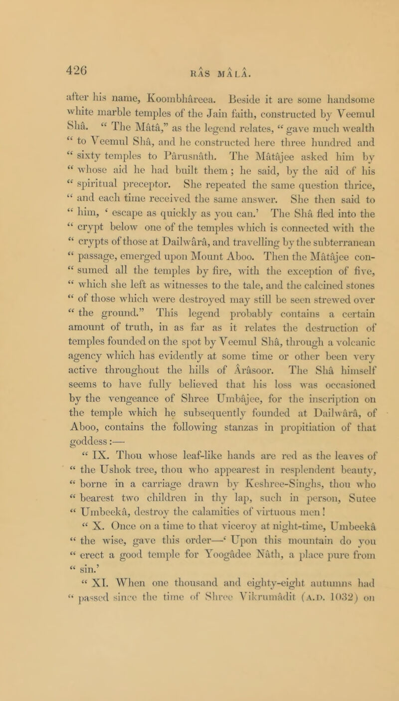 RAS MALA. after his name, Koombhareea. Beside it are some liandsome white marble temples of the Jain faith, constructed by Veemul Sha. “ The Mata,” as the legend relates, “ gave much wealth “ to \ eemul Sha, and he constructed here three hundred and “ sixty temples to Barusnath, The Matajee asked him by “ whose aid he had built them; he said, by the aid of his “ spiritual preceptor. She repeated the same question thrice, “ and each time received the same answer. She then said to “ him, ‘ escape as quickly as you can.’ The Sha fled into the “ cry])t below one of the temples which is connected with the “ crypts of those at Dailwara, and travelling by the subterranean “ passage, emerged upon Mount Aboo. Then the Matajee con- “ sumed all the temples by fire, with the exception of five, “ which she left as witnesses to the tale, and the calcined stones “ of those which were destroyed may still be seen strewed over “ the ground.” This legend probably contains a certain amount of truth, in as far as it relates the destruction of temples founded on the spot by Veemul Sha, through a volcanic agency which has evidently at some time or other been very active throughout the hills of Arasoor. The Sliu himself seems to have fully believed that his loss was occasioned by the vengeance of Shree Umbajee, for the inscription on the temple Avhich he subsequently founded at Dailwara, of Aboo, contains the following stanzas in proj)itiation of that goddess:— “ IX. Thou whose leaf-like hands are red as the leaves of “ the Ushok tree, thou who appearest in resplendent beauty, “ borne in a carriage drawn by Keshree-Singhs, thou who “ bearest two children in thy lap, such in person, Sutee “ Umbeeka, destrov the calamities of A'irtuous men! “ X. Once on a time to that viceroy at night-time, Umbeeka “ the wise, gave this order—‘ Upon this mountain do you “ erect a good tcnqJe for Yoogadee Nath, a })lace ])ure from sin. “ XI. When one thousand and eighty-eight autumns liad passed since the time of Shrec Vikrumadit (A.D. 1(02) c>ii