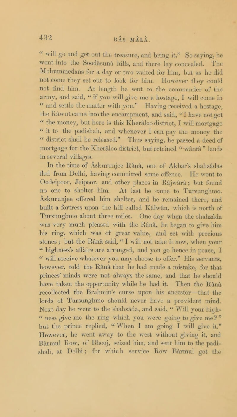 ItAS MALA, “ will go and get out the treasure, aud bring it,” So saying, he went into the Soodasnna hills, and there lay concealed. The IMohumniedans for a day or two waited lor him, hut as he did not come they set out to look for him. However they could not find him. At length he sent to the commander of the army, and said, “ if you Avill give me a hostage, I will come in and settle the matter with you.” Having received a hostao-e, the Kawutcame into the encampment, and said, “I have not got “ the money, but here is this Kherfdoo district, I will mortgage “ it to the padishah, and Avhenever I can pay the money the “ district shall be released.” Thus saying, he passed a deed of mortgage for the Kheraloo district, but retained “ wanta” lands in several villages. In the time of Askurunjee Rana, one of Akbar’s shahzadas fled from Delhi, having committed some offence. He went to Oodeipoor, Jeipoor, and other places in Rtijwrira; but found no one to shelter him. At last he came to Tursunghmo. Askurunjee offered him shelter, and he remained there, and built a fortress upon the hill called Ktilwan, which is north of Tursunghmo about three miles. One day when the shaliziida was very much pleased with the Rana, he began to gi\'e him his ring, which was of great value, and set with pi-ecious stones ; but the Rana said, “ I will not take it now, when vour “ highness’s affairs are arranged, and you go hence in peace, 1 “ will receive whatever you may choose to offer.” His servants, ho^vever, told the Ran^ that he had made a mistake, for that princes’ minds were not always the same, and that he should have taken the opportunity while he had it. Then the Rfinfi recollected the Brahmin’s curse upon his ancestor—that the lords of Tursunghmo should never have a provident mind. Next day he went to the shahzada, and said, “ Will your high- “ ness give me the ring which you were going to give me? ” but the prince replied, “ When I am going I will give it,” However, he went away to the west without giving it, and Barmul Row, of Bhooj, seized him, and sent him to the padi- shah, at Delhi; for which service Row Barmul got the