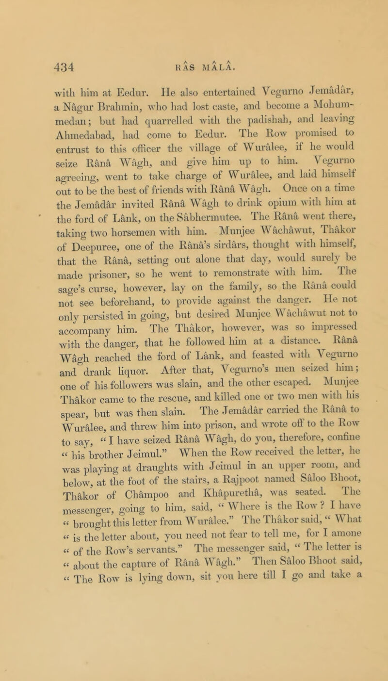 with liim at Eedur. He also entertained Vegurno Jemadar, a Nagiu* Brahmin, who had lost caste, and become a Mohum- medan; hut had quarrelled with the padishah, and leaving Ahmedahad, had come to Eedur. The Row pi'omised to entrust to this officer the village of Wuralee, if he would seize Rana Wagh, and give him up to him. Vegurno agreeing, went to take charge of Wuralee, and laid himself out to be the best of friends with Rana Wagh. Once on a time the Jemadar invited Rana Wagh to drink opium with him at the ford of Lank, on the Sabhermutee. The Rami went there, taking two horsemen with him. Munjee Wachawut, Thakor of Decpuree, one of the Rana’s sirdars, thought Avith himself, that the Rana, setting out alone that day, would surely be made prisoner, so he Avent to remonstrate Avith him. The sage’s cui'se, hoAvever, lay on the family, so the Rilna could not see beforehand, to provide against the danger. He not only persisted in going, but desired Munjee WachaAvut not t(A accompany him. The lhakor, hoAA’e\er, Avas so hnpiessed Avith the danger, that he folloAved hhn at a distance. Rana W^h reached the ford of Lank, and feasted Avith Vegurno and^drank liquor. After that, Vegurno’s men seized him; one of his followers was slain, and the other escaped. Munjee Thakor came to the rescue, and killed one or tAvo men Avith his spear, but Avas then slain. The Jemadar carried the Rana to WurCilee, and threAv him into prison, and Avrote oft to the Roav to say, “ I have seized Rana Wagh, do you, therefore, confine “ his brother Jeimul.” When the Roav received the letter, he Avas playing at draughts with Jeimul in an upper room, and below, at the foot of the stairs, a Rajpoot named Sfdoo Bhoot, Thakor of Champoo and Khapuretha, Avas seated. The messenger, going to him, said, “ Where is the Row ? I have « brought this letter from Wuralee.” The Thiikor said, “ What “ is the letter about, you need not tear to tell me, for I amone “ of the Roav’s servants.” The messenger said, “ The letter is « about the capture of Rana Wagh.” Then Siiloo Bhoot said, “ The Roav is lying doAvn, sit you here till I go and take a