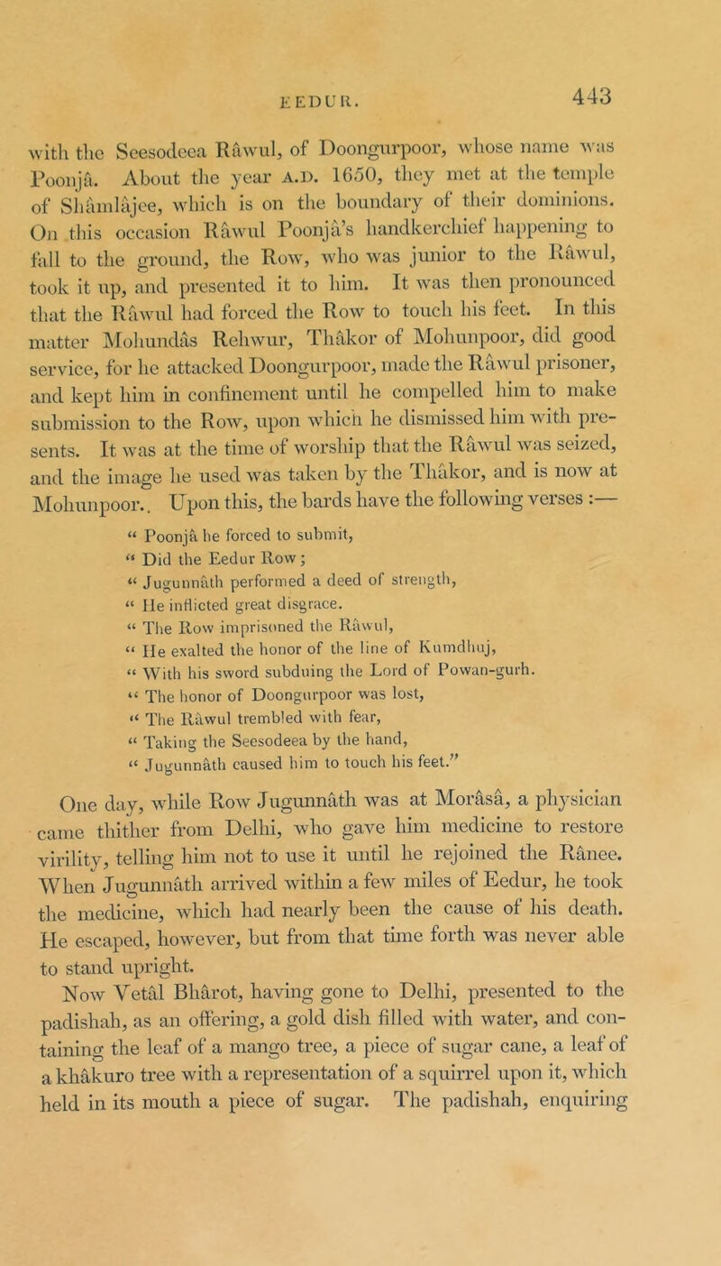 with the Seesoclcca Rawul, of Doongurpoor, whose name was Poonja. About the year A.D. 1650, they met at the temple of Shamlajee, which is on the boundary of their dominions. On this occasion Rawul Poonja s handkerchief happening to fall to the ground, the Row, who was junior to the Rawul, took it up, and presented it to him. It was then pronounced that the Rfiwul had forced the Row to touch his feet. In this matter IMohundas Rehwur, Thakor of Mohunpoor, did good service, for he attacked Doongurpoor, made the Rhwul prisoner, and kept him in confinement until he compelled him to make submission to the Row, upon ■which he dismissed him with pie- sents. It was at the time of worship that the Rawul was seized, and the image he used was taken by the Thakor, and is now at ISIohunpoor.. Upon this, the bards have the following verses :— “ Poonjti lie forced to submit, “ Did the Eedur How; “ Jugunnath performed a deed of streiigtli, “ He inflicted great disgrace. “ Tiie Row imprisoned the Rawul, “ He exalted the honor of the line of Kumdliuj, “ With his sword subduing the Lord of Powan-gurh. “ The honor of Doongurpoor was lost, “ Tlie Rawul trembled with fear, “ Taking the Seesodeea by the hand, “ Jugunnath caused him to touch his feet. One day, while Row Jugunnath was at Morasa, a physician came thither from Delhi, who gave him medicine to restore virility, telling him not to use it until he rejoined the Ranee. When Jugunnath arrived within a few miles of Eedur, he took the medicine, which had nearly been the cause of his death. He escaped, however, but from that time forth was never able to stand upright. Now Yetrd Bharot, having gone to Delhi, presented to the padishah, as an oftering, a gold dish filled with water, and con- taining the leaf of a mango tree, a piece of sugar cane, a leaf of akhakuro tree with a representation of a squirrel upon it, which held in its mouth a piece of sugar. The padishah, enquiring