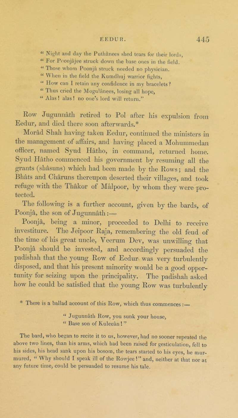 “ Night and day llie PutliAnees slied tears for tlieir lords, “ For I’doiijajee struck down tlie base ones in the field. “ Those whom Poonja struck needed no physician. “ When in the field the Kumdhuj warrior fights, “ How can I retain any confidence in mv bracelets? “ Thus cried the Mogulanees, losing all hope, “ Alas! alas! no one’s lord will return.” Row Jugunnatli retired to Pol after liis expulsion from Eedur, and died there soon afterwards.* Morad Shah having taken Eedur, continued the ministers in the management of affairs, and having placed a Mohummedan officer, named Syud Hatho, in command, returned home. Syud Ililtho commenced his government by resuming all the grants (shasuns) which had been made by the Rows; and the Bhats and Cluiruns thereupon deserted their villages, and took refuge with the Thakor of Malpoor, by whom they were pro- tected. The following is a further account, given by the bards, of Poonja, the son of Jugunmxth:— Poonja, being a minor, proceeded to Delhi to receive investiture. The Jeipoor Raja, remembering the old feud of the time of his great uncle, Yeerum Dev, was unwilling that Poonja should be invested, and accordingly persuaded the padishah that the young Row of Eedur was very turbulently disposed, and that his present minority would be a good oppor- tunity for seizing upon the principality. The padishah asked how he could be satisfied that the young Row was turbulently * There is a ballad account of this Row, which thus commences:— “ Jugunnath Row, you sunk your house, “ Base son of Kuleean ! ” The bard, who began to recite it to us, however, had no sooner repeated the above two lines, than his arms, which had been raised for gesticulation, fell to his sides, his head sank upon his bosom, the tears started to his eyes, he mur- mured, “ Why should I speak ill of the Rowjee !” and, neither at that nor at any future time, could be persuaded to resume his tale.