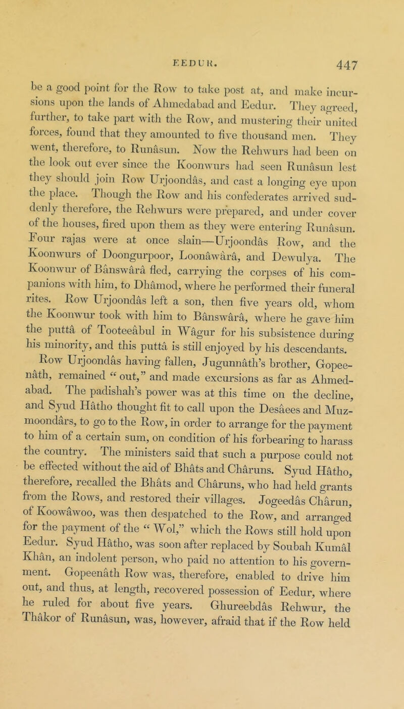 be a good point for the Row to take post at, ami make incur- sions upon the lands of Ahinedabad and Eedur. Tliey ao-reed, further, to take part witli the Row, and mustering their united forces, found that they amounted to five thousand men. They went, therefore, to Runasun. Now the Rehwuirs liad been on the look out ever since the Koonwmrs had seen Runasun lest tliey should join Row^ Urjoondas, and cast a longing' eye ujion the place. Though the Row^ and his confederates arrived sud- denly therefore, the Relnvurs w^ere prepared, and under cover of the houses, fired upon them as they were entering Runasun. Foui lajas w^ere at once slain—Urjoondas Row, and the Koonwmrs of Doongurpoor, Loonaw4ra, and Dewuilya. The Koonwur of Banswara fled, carrying the corpses of his com- 25anions with him, to Dhamod, where he jierformed their funeral lites. Row Urjoondas left a son, then five years old, wdiom the Koonwm- took with him to Banswara, where he gave him the putta of Tooteefibul in Wagur for his subsistence during his minority, and this putta is still enjoyed by his descendants.^ Row Urjoondas having fallen, Jugunnath’s brother, Gopee- nath, remained ^‘out,” and made excui’sions as far as Ahmed- abad. The padishah’s power was at this time on the decline, and Syud Hatho thought fit to call upon the Desaees and Muz- moondars, to go to the Row^, in order to arrange for the jiayment to him of a certain sum, on condition of his forbearing to harass the country. The ministers said that such a purpose could not be effected without the aid of Bhats and Charuns. Syud Hatho, therefore, recalled the Bhats and Charuns, who had held grants from the Row's, and restored their villages. Jogeedas Charun, of KooAvawoo, Avas then despatched to the Roaa', and arranged for the payment of the “ Wol,” which the Roavs still hold ui^on Eedur. Syud Hatho, was soon after replaced by Soubah Kuiniil Khan, an indolent person, Avho paid no attention to his govern- ment. Gopeenath Roav Avas, therefore, enabled to drive him out, and thus, at length, recovered possession of Eedur, Avhere he ruled for about five years. Ghureebdas Rehwur, the Thakor of Runasun, Avas, liOAveA'er, afraid that if the Row held