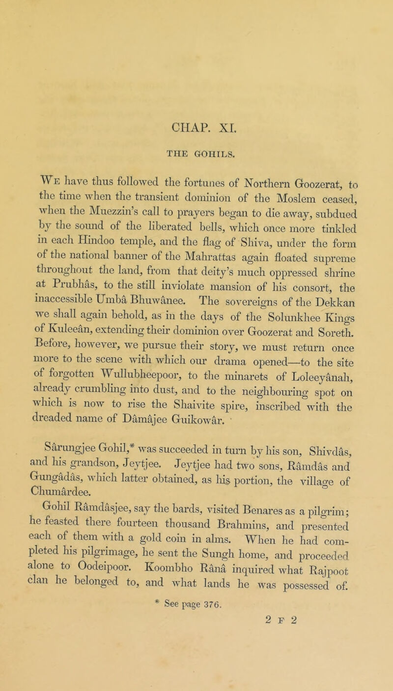 CHAP. XL THE GOHILS. We liave thus followed the fortunes of Northern Groozerat, to the time when the transient dominion of the Moslem ceased, when the Muezzin’s call to prayers began to die away, subdued by the somid of the liberated bells, which once more tinkled in each Hindoo temple, and the flag of Shiva, under the form of the national banner of the Mahrattas again floated supreme throughout the land, from that deity’s much oppressed shrine at Prubhas, to the still inviolate mansion of his consort, the inaccessible Umba Bhuwanee. The sovereigns of the Dekkan we shall again behold, as in the days of the Solunkhee Kings of Kuleean, extendmg their dominion over Groozerat and Soreth. Before, however, we pursue their story, we must return once more to the scene with which our drama opened—to the site of forgotten Wullubheepoor, to the minarets of Loleeyanah, already crumbling into dust, and to the neighbouring spot on which is now to rise the Shaivite spire, inscribed with the dreaded name of Damajee Guikowar. Sarungjee Gohil,* was succeeded in turn by his son, Shivdas, and his grandson, Jeytjee. Jeytjee had two sons, Kamdas and Gungadas, which latter obtained, as Ins portion, the village of Chumardee. ^ Gohd Ramdasjee, say the bards, visited Benares as a pilgrim; he feasted there fourteen thousand Brahmins, and presented each of them with a gold coin in alms. When he had com- pleted his pilgrimage, he sent the Sungh home, and proceeded, alone to Oodeipoor. Koombho Rand inquired what Rajpoot clan he belonged to, and what lands he was possessed of. * See page 376. 2 F 2